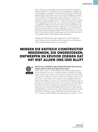 Annette:	“Ict	speelt	een	belangrijke	rol	in	het	kritisch	opvoeden	van	kinderen.	
We willen kinderen leren onderzoeken. Zo is het belangrijk dat ze digitale infor-
matievaardigheden ontwikkelen en niet alleen knopvaardig zijn. We willen dat
kinderen digitale media in leren zetten voor hun eigen ontwikkeling en welzijn
én dat van anderen. We willen kinderen helpen competent te worden in het
productief omgaan met kennisstromen en sociale netwerken waarin deze kennis
vloeit.	Gepersonificeerde	iPads	geven	ons	–	nog	meer	dan	tools	voor	de	laptop	
–	de	mogelijkheid	apps	te	kiezen	die	precies	passen	bij	de	ontwikkeling	van	het	
kind. We gaan met ouders in gesprek over apps die voor hun kind relevant zijn.
Ik	vind	dat	je	daarin	kritisch	moet	zijn:	wat	gebruik	je	en	waarom?	Wordt	het	
kind hiermee digitaal informatievaardiger? Wordt het kind hiermee een creatief
denker?	Na	dit	overleg	schaffen	de	ouders	apps	aan	met	een	iTunes-kaart	die	ze	
van ons krijgen. Maar we willen digitaal nog een slag maken.”
Sebastiaan: “We	willen	kinderen	leren	omgaan	met	een	snel	veranderende	
wereld.	Het	gaat	om	meer	dan	alleen	het	leren	hanteren	van	het	instrument,	
straks verdwijnt de iPad en komt er weer iets anders.”
De directie en unitleiders zijn de drijvende kracht achter Laterna
Magica. Kan de school al op eigen benen staan?
Annette:	“Daar	werken	we	wel	heel	hard	aan.	We	willen	dat	leiderschap	door	
de hele organisatie verweven zit. Unitleiders denken en handelen als concept-
dragers	vanuit	waarden,	missie	en	visie	in	plaats	vanuit	hiërarchie.	We	wisselen	
veel	expertise	met	elkaar	uit	en	leren	voortdurend	van	elkaar,	zo	borgen	we	de	
kennis	die	we	in	huis	hebben.	En	we	proberen	zoveel	mogelijk	mensen,	ook	
buiten	Laterna	Magica,	om	ons	heen	te	verzamelen	die	ook	denken	dat	het	an-
ders	kan,	dat	er	nog	een	wereld	te	winnen	valt	in	opvang	en	onderwijs.	Mensen	
die	kritisch	constructief	meedenken,	die	onderzoeken,	ontwerpen	en	ervoor	
zorgen	dat	het	niet	alleen	ons	idee	blijft.	Maar	ik	geef	toe,	we	willen	nog	meer	
stevigheid krijgen en iedereen die hier werkt ondersteunen zekerder te worden.
Ook willen we bijdragen aan de ontwikkeling van basisvoorzieningen voor
0-	tot	13-jarigen	op	andere	plekken.	Ik	ga	nog	lang	niet	met	pensioen.”	
LATERNA MAGICA
MENSEN DIE KRITISCH CONSTRUCTIEF
MEEDENKEN, DIE ONDERZOEKEN,
ONTWERPEN EN ERVOOR ZORGEN DAT
HET NIET ALLEEN ONS IDEE BLIJFT
TOEKOMST
59
SCHOLEN OM VAN TE LEREN
 