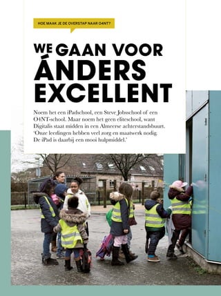 Noem	het	een	iPadschool,	een	Steve	Jobsschool	of	een	
O4NT-school.	Maar	noem	het	geen	eliteschool,	want	
Digitalis staat midden in een Almeerse achterstandsbuurt.
‘Onze leerlingen hebben veel zorg en maatwerk nodig.
De iPad is daarbij een mooi hulpmiddel.’
WE GAAN VOOR
ÁNDERS
EXCELLENT
HOE MAAK JE DE OVERSTAP NAAR O4NT?
 