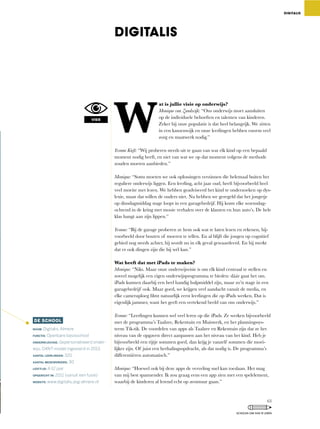 W
at is jullie visie op onderwijs?
Monique van Zandwijk: “Ons	onderwijs	moet	aansluiten	
op de individuele behoeften en talenten van kinderen.
Zeker bij onze populatie is dat heel belangrijk. We zitten
in een kansenwijk en onze leerlingen hebben enorm veel
zorg en maatwerk nodig.”
Yvonne Kieft:	“Wij	proberen	steeds	uit	te	gaan	van	wat	elk	kind	op	een	bepaald	
moment	nodig	heeft,	en	niet	van	wat	we	op	dat	moment	volgens	de	methode	
zouden moeten aanbieden.”
Monique:	“Soms	moeten	we	ook	oplossingen	verzinnen	die	helemaal	buiten	het	
reguliere	onderwijs	liggen.	Een	leerling,	acht	jaar	oud,	heeft	bijvoorbeeld	heel	
veel moeite met lezen. We hebben geadviseerd het kind te onderzoeken op dys-
lexie,	maar	dat	willen	de	ouders	niet.	Nu	hebben	we	geregeld	dat	het	jongetje	
op dinsdagmiddag stage loopt in een garagebedrijf. Hij komt elke woensdag-
ochtend in de kring met mooie verhalen over de klanten en hun auto’s. De hele
klas hangt aan zijn lippen.”
Yvonne: “Bij	de	garage	proberen	ze	hem	ook	wat	te	laten	lezen	en	rekenen,	bij-
voorbeeld door bouten of moeren te tellen. En al blijft die jongen op cognitief
gebied	nog	steeds	achter,	hij	wordt	nu	in	elk	geval	gewaardeerd.	En	hij	merkt	
dat er ook dingen zijn die hij wél kan.”
Wat heeft dat met iPads te maken?
Monique:	“Niks.	Maar	onze	onderwijsvisie	is	om	elk	kind	centraal	te	stellen	en	
zoveel	mogelijk	een	eigen	onderwijsprogramma	te	bieden:	dáár	gaat	het	om.	
iPads	kunnen	daarbij	een	heel	handig	hulpmiddel	zijn,	maar	zo’n	stage	in	een	
garagebedrijf	ook.	Maar	goed,	we	krijgen	veel	aandacht	vanuit	de	media,	en	
elke	cameraploeg	filmt	natuurlijk	eerst	leerlingen	die	op	iPads	werken.	Dat	is	
eigenlijk	jammer,	want	het	geeft	een	vertekend	beeld	van	ons	onderwijs.”
Yvonne:	“Leerlingen	kunnen	wel	veel	leren	op	die	iPads.	Ze	werken	bijvoorbeeld	
met	de	programma’s	Taalzee,	Rekentuin	en	Muiswerk,	en	het	planningssys-
teem Tik-tik. De voordelen van apps als Taalzee en Rekentuin zijn dat ze het
niveau van de opgaven direct aanpassen aan het niveau van het kind. Heb je
bijvoorbeeld	een	rijtje	sommen	goed,	dan	krijg	je	vanzelf	sommen	die	moei-
lijker	zijn.	Of	juist	een	herhalingsopdracht,	als	dat	nodig	is.	De	programma’s	
differentiëren	automatisch.”
Monique: “Hoewel	ook	bij	deze	apps	de	verveling	snel	kan	toeslaan.	Het	mag	
van	mij	best	spannender.	Ik	zou	graag	eens	een	app	zien	met	een	spelelement,	
waarbij de kinderen al lerend echt op avontuur gaan.”
DIGITALIS
DE SCHOOL
NAAM: Digitalis, Almere
FUNCTIE: Openbare basisschool
ONDERWIJSVISIE: Gepersonaliseerd onder-
wijs, O4NT-model ingevoerd in 2013.
AANTAL LEERLINGEN: 320
AANTAL MEDEWERKERS: 30
LEEFTIJD: 4-12 jaar
OPGERICHT IN: 2011 (vanuit een fusie)
WEBSITE: www.digitalis.asg-almere.nl
DIGITALIS
VISIE
63
SCHOLEN OM VAN TE LEREN
 