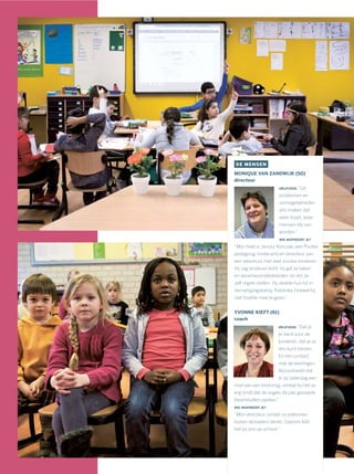 DE MENSEN
MONIQUE VAN ZANDWIJK (50)
directeur
DRIJFVEER: “Uit
problemen en
onmogelijkheden
iets maken dat
weer loopt, waar
mensen blij van
worden.”
WIE INSPIREERT JE?
“Mijn held is Janusz Korczak, een Poolse
pedagoog, kinderarts en directeur van
een weeshuis met veel Joodse kinderen.
Hij zág kinderen echt: hij gaf ze taken
en verantwoordelijkheden, en liet ze
zelf regels stellen. Hij deelde hun lot in
vernietigingskamp Treblinka, hoewel hij
niet hoefde mee te gaan.”
YVONNE KIEFT (61)
coach
DRIJFVEER: “Dat je
er bent voor de
kinderen, dat je ze
iets kunt bieden.
En het contact
met de leerlingen.
Bijvoorbeeld dat
ik op zaterdag een
mail van een kind krijg, omdat hij het zo
erg vindt dat de vogels de pas gezaaide
bloembollen opeten.”
WIE INSPIREERT JE?
“Mijn directeur, omdat zij volkomen
buiten de kaders denkt. Daarom lúkt
het bij ons op school.”
 