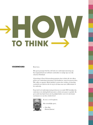 ->
HOWTO THINK --->
VOORWOORD Beste	lezer,
Met groot genoegen bied ik u dit boek over onderwijsvernieuwing aan.
Een	inspiratieboek	met	treffende	voorbeelden	en	nuttige	tips	voor	elke	
school in Nederland.
Al jarenlang is Frans Schouwenburg gegrepen door scholen die niet alleen
práten	over	onderwijsvernieuwing	en	personaliseren,	maar	het	gewoon	dóen.	
Met vallen en opstaan. Mede daardoor vormen deze scholen een krachtig
voorbeeld	voor	iedereen	die	de	weg	in	wil	slaan	naar	meer	differentiatie	in	
het onderwijs.
Frans heeft veel onderwijservaring als docent en is sinds 2000 betrokken bij
onderwijs en ict; hij begeleidt innovatieve scholen met passie en geduld. Als
geen	ander	kan	hij	de	lessen	uit	de	praktijk	duiden:	wat	is	de	rode	draad,	
wat kunnen we van deze scholen leren?
Ik	wens	u	veel	leesplezier.
Met	vriendelijke	groet,
— Toine Maes
Directeur Kennisnet
 