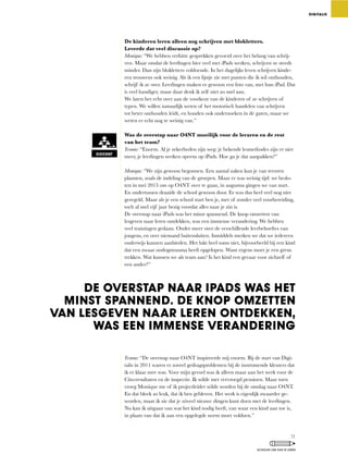 De kinderen leren alleen nog schrijven met blokletters.
Leverde dat veel discussie op?
Monique:	“We	hebben	verhitte	gesprekken	gevoerd	over	het	belang	van	schrij-
ven.	Maar	omdat	de	leerlingen	hier	veel	met	iPads	werken,	schrijven	ze	steeds	
minder.	Dan	zijn	blokletters	voldoende.	In	het	dagelijks	leven	schrijven	kinde-
ren	trouwens	ook	weinig.	Als	ik	een	lijstje	zie	met	punten	die	ik	wil	onthouden,	
schrijf	ik	ze	over.	Leerlingen	maken	er	gewoon	een	foto	van,	met	hun	iPad.	Dat	
is	veel	handiger,	maar	daar	denk	ik	zelf	niet	zo	snel	aan.	
We laten het echt over aan de voorkeur van de kinderen of ze schrijven of
typen. We willen natuurlijk weten of het motorisch handelen van schrijven
tot	beter	onthouden	leidt,	en	houden	ook	onderzoeken	in	de	gaten,	maar	we	
weten er echt nog te weinig van.”
Was de overstap naar O4NT moeilijk voor de leraren en de rest
van het team?
Yvonne:	“Enorm.	Al	je	zekerheden	zijn	weg:	je	bekende	lesmethodes	zijn	er	niet	
meer,	je	leerlingen	werken	opeens	op	iPads.	Hoe	ga	je	dat	aanpakken?”
Monique:	“We	zijn	gewoon	begonnen.	Een	aantal	zaken	kun	je	van	tevoren	
plannen,	zoals	de	indeling	van	de	groepen.	Maar	er	was	weinig	tijd:	we	beslo-
ten	in	mei	2013	om	op	O4NT	over	te	gaan,	in	augustus	gingen	we	van	start.	
En ondertussen draaide de school gewoon door. Er was dus heel veel nog niet
geregeld.	Maar	als	je	een	school	start	ben	je,	met	of	zonder	veel	voorbereiding,	
toch al snel vijf jaar bezig voordat alles naar je zin is.
De overstap naar iPads was het minst spannend. De knop omzetten van
lesgeven	naar	leren	ontdekken,	was	een	immense	verandering.	We	hebben	
veel trainingen gedaan. Onder meer over de verschillende leerbehoeftes van
jongens,	en	over	niemand	buitensluiten.	Inmiddels	merken	we	dat	we	iedereen	
onderwijs	kunnen	aanbieden.	Het	lukt	heel	soms	niet,	bijvoorbeeld	bij	een	kind	
dat een zwaar oorlogstrauma heeft opgelopen. Want ergens moet je een grens
trekken.	Wat	kunnen	we	als	team	aan?	Is	het	kind	een	gevaar	voor	zichzelf	of	
een ander?”
Yvonne:	“De	overstap	naar	O4NT	inspireerde	mij	enorm.	Bij	de	start	van	Digi-
talis in 2011 waren er zoveel gedragsproblemen bij de instromende kleuters dat
ik	er	klaar	mee	was.	Voor	mijn	gevoel	was	ik	alleen	maar	aan	het	werk	voor	de	
Cito-resultaten	en	de	inspectie.	Ik	wilde	met	vervroegd	pensioen.	Maar	toen	
vroeg Monique me of ik projectleider wilde worden bij de omslag naar O4NT.
En	dat	bleek	zo	leuk,	dat	ik	ben	gebleven.	Het	werk	is	eigenlijk	zwaarder	ge-
worden,	maar	ik	zie	dat	je	zóveel	nieuwe	dingen	kunt	doen	met	de	leerlingen.	
Nu	kan	ik	uitgaan	van	wat	het	kind	nodig	heeft,	van	waar	een	kind	aan	toe	is,	
in plaats van dat ik aan een opgelegde norm moet voldoen.”
DIGITALIS
DOCENT
DE OVERSTAP NAAR IPADS WAS HET
MINST SPANNEND. DE KNOP OMZETTEN
VAN LESGEVEN NAAR LEREN ONTDEKKEN,
WAS EEN IMMENSE VERANDERING
71
SCHOLEN OM VAN TE LEREN
 