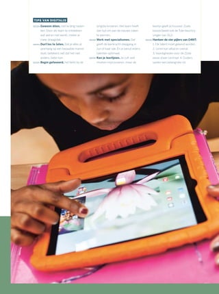 TIPS VAN DIGITALIS
Gewoon dóen, niet te lang naden-
ken. Door als team te ontdekken
wat wel en niet werkt, creëer je
meer draagvlak.
Durf los te laten. Dat je alles al
jarenlang op een bepaalde manier
doet, betekent niet dat het niet
anders, beter kan.
Begin gefaseerd, het liefst bij de
jongste kinderen. Het team heeft
dan tijd om aan de nieuwe zaken
te wennen.
Werk met specialismen. Dat
geeft de leerkracht diepgang in
zijn of haar vak. En je benut ieders
talenten optimaal.
Ken je leerlijnen. Je zult veel
moeten improviseren, maar de
leerlijn geeft je houvast. Zoals
bijvoorbeeld ook de Tule-beschrij-
vingen van SLO.
Hanteer de vier pijlers van O4NT:
1. Elk talent moet gekend worden.
2. Leren kan altijd en overal.
3. Vaardigheden voor de 21ste
eeuw staan centraal. 4. Ouders
spelen een belangrijke rol.
 