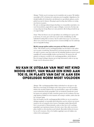 Monique:	“Verder	was	de	overstap	voor	de	teamleden	niet	zo	groot.	We	hadden	
natuurlijk in 2011 al besloten het onderwijs zoveel mogelijk te digitaliseren. En
destijds	hadden	de	leerkrachten	ook	allemaal	een	specialisatie	gekozen,	op	het	
gebied	van	taal	of	rekenen.	Dat	ging	in	goed	overleg,	daar	hebben	we	weinig	
over hoeven te praten.
De	taal-	en	rekenspecialisten	kropen	bij	elkaar	en	verzamelden	materialen:	een	
soort	bronnenboek,	aangevuld	met	apps	en	filmpjes,	enzovoorts.	En	daar	zijn	
ze	nog	volop	mee	bezig.	Maar	nu	is	onze	prioriteit:	elke	leerling	in	beeld	én	op	
een eigen leerlijn.”
Yvonne:	“Door	het	kiezen	van	zo’n	specialisme	om	workshops	in	te	geven,	heb	
je	als	leraar,	of	coach,	geen	zicht	meer	op	de	totale	ontwikkeling	van	elke	
individuele leerling. Dat is wennen. Aan de andere kant sta je er nu niet meer
alleen	voor:	je	bent	met	een	groep	mensen	verantwoordelijk	voor	het	onderwijs	
aan een bepaalde leerling.”
Bij dit concept spelen ouders een grote rol. Wat is er anders?
Yvonne:	“Het	houden	van	de	coachingsgesprekken	met	het	kind	en	zijn	ouders	
was een grote verandering. Normaal ben je als leraar gewend om vooral met
de	ouders	te	praten,	maar	dat	is	juist	niet	de	bedoeling:	kinderen	moeten	zoveel	
mogelijk zelf verantwoordelijk worden voor hun leren. Ze moeten dus zelf
plannen	en	daarover	vertellen	in	de	coachingsgesprekken,	ook	de	kleuters.	
Ik	zet	de	jonge	leerlingen	daarom	op	een	hoge	bureaustoel,	zodat	ze	op	oog-
hoogte van de volwassenen zitten.”
Monique: “Die	coachingsgesprekken	bleken	inderdaad	een	vak	apart	te	zijn.	
Want het is best lastig om leerlingen zelf te laten praten over hun prestaties.
Ouders	die	meerdere	kinderen	hier	op	school	hebben,	zagen	ook	verschillen	
tussen leerkrachten bij die gesprekken. De ene leerkracht stimuleerde vooral
het	praten	over	gedrag,	de	ander	vooral	het	praten	over	de	resultaten.	En	som-
mige	kinderen	hadden	in	eerste	instantie	zelf	weinig	te	melden,	anders	dan	dat	
het ‘wel goed’ ging.
Over het houden van die coachingsgesprekken hebben we nu een aantal stu-
diedagen	gepland,	en	tussentijds	zijn	leerkrachten	aan	het	oefenen	met	nieuwe	
manieren om zo’n gesprek vorm te geven. Sommigen maken bijvoorbeeld
foto’s	van	prestaties	of	klassensituaties,	zodat	ze	daar	later	in	de	coachings-
gesprekken op terug kunnen komen. En dat is mooi. Als je alles van tevoren
plant,	hadden	we	dat	misschien	nooit	bedacht.	Bovendien	hebben	de	leraren	
het	nu	zelf	verzonnen.	Als	we	het	hadden	opgelegd,	waren	de	hakken	mis-
schien in het zand gegaan.”
DIGITALIS
NU KAN IK UITGAAN VAN WAT HET KIND
NODIG HEEFT, VAN WAAR EEN KIND AAN
TOE IS, IN PLAATS VAN DAT IK AAN EEN
OPGELEGDE NORM MOET VOLDOEN
73
SCHOLEN OM VAN TE LEREN
 