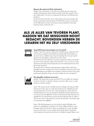 Kunnen alle ouders de iPads wel betalen?
Monique:	“Als	school	betalen	we	de	helft	van	de	iPads,	gewoon	vanuit	onze	
reguliere	begroting.	De	ouders	betalen	de	andere	helft:	elke	maand	€	4,50	en	
als	ze	willen	nog	€	1,50	voor	de	verzekering.	Na	drie	jaar	is	de	iPad	dan	hun	
eigendom.
Er zijn in de hele school drie of vier ouders die dat niet kunnen betalen. Die
kunnen	terecht	bij	een	speciaal	fonds	van	O4NT.	Dan	moet	je	wel	financieel	
met	de	billen	bloot	om	aan	te	tonen	dat	je	echt	geen	geld	hebt,	maar	daar	
bemoeien wij ons verder niet mee.”
Vergt O4NT grote investeringen voor de school?
Monique: “Niet	echt,	maar	ik	zit	nog	wel	met	dubbele	kosten	omdat	ik	in	2011	
ook	wat	gewone,	papieren	lesmethodes	heb	aangeschaft.	Die	gebruiken	we	
niet	meer,	maar	ze	drukken	nog	wel	op	de	begroting.	Over	vier	jaar	zijn	die	
afgeschreven,	dan	krijgen	we	financieel	wat	meer	ruimte.
Verder	heb	ik	niet	voor	elk	lesuur	een	leraar	aangenomen.	Want	nu	de	leerlin-
gen	ook	veel	met	educatieve	apps	werken,	kunnen	ze	af	en	toe	best	een	uurtje	
zonder	leraar.	In	plaats	daarvan	lopen	hier	nu	acht	onderwijsassistenten	rond.	
Dat	scheelt,	financieel.
Ik	zou	nog	wel	een	technisch	onderwijsassistent	willen	hebben.	Want	het	is	
eigenlijk te gek voor woorden dat we hier als teamleider of directeur zelf steeds
alle	probleempjes	met	de	iPads	moeten	oplossen.	Vanuit	het	bestuur	is	hier	op	dit	
moment	geen	financiële	ruimte	voor,	maar	we	blijven	het	met	ze	bespreken.”	
Wat zijn jullie resultaten tot nu toe?
Monique:	“We	draaien	pas	een	jaar	met	O4NT.	Tot	nu	toe	lijken	de	resultaten	
niet	beter	of	slechter	te	zijn	dan	vorig	jaar,	maar	dat	is	alles	wat	we	er	op	dit	
moment van kunnen zeggen.”
Yvonne: “We	zijn	alert	op	de	verschillen	bij	onze	leerlingen.	We	zijn	geen	iPad-
school	voor	de	elite,	maar	een	echte	buurtschool	met	het	volledige	spectrum	
aan	achtergronden.	En	in	deze	buurt	zijn	veel	problemen:	ouders	die	in	de	
schuldsanering	zitten,	of	in	de	gevangenis.	De	kinderen	komen	daardoor	bin-
nen met heel wat moeilijkheden. En door de Wet passend onderwijs kunnen ze
eigenlijk niet meer doorstromen naar het speciaal onderwijs. Dus we zullen er
zelf	wat	mee	moeten.	Dat	geeft	niet,	maar	dat	zal	misschien	wel	ten	koste	gaan	
van onze plaats op ranglijstjes.”
Yvonne:	“De	Onderwijsinspectie	was	wel	onder	de	indruk.	Wij	kijken	naar	
de groei en ontwikkeling van kinderen. We willen veiligheid bieden en onze
leerlingen	zelfvertrouwen	geven.	Maar	onze	populatie	is	zo	zwak,	dat	kijken	
vanuit	een	Cito-norm,	ons	een	zwakke	school	maakt.	Want	Cito	gebruikt	
referentiepunten die passen bij een lineaire en klassikale aanpak. Maar in onze
DIGITALIS
ZICHTBARE
RESULTATEN
ALS JE ALLES VAN TEVOREN PLANT,
HADDEN WE DAT MISSCHIEN NOOIT
BEDACHT. BOVENDIEN HEBBEN DE
LERAREN HET NU ZELF VERZONNEN
OBSTAKELS
75
SCHOLEN OM VAN TE LEREN
 