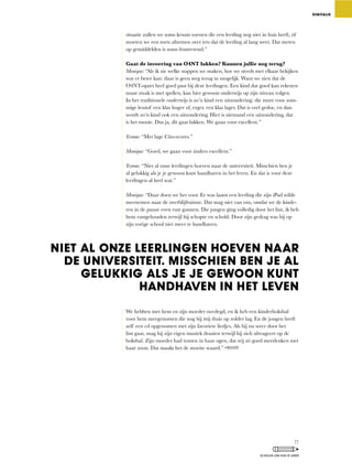 situatie	zullen	we	soms	kennis	toetsen	die	een	leerling	nog	niet	in	huis	heeft,	óf	
moeten we een toets afnemen over iets dat de leerling al lang weet. Dat meten
op gemiddelden is soms frustrerend.”
Gaat de invoering van O4NT lukken? Kunnen jullie nog terug?
Monique:	“Als	ik	zie	welke	stappen	we	maken,	hoe	we	steeds	met	elkaar	bekijken	
wat	er	beter	kan:	daar	is	geen	weg	terug	in	mogelijk.	Want	we	zien	dat	de	
O4NT-opzet heel goed past bij deze leerlingen. Een kind dat goed kan rekenen
maar	zwak	is	met	spellen,	kan	hier	gewoon	onderwijs	op	zijn	niveau	volgen.	
In	het	traditionele	onderwijs	is	zo’n	kind	een	uitzondering:	die	moet	voor	som-
mige	lesstof	een	klas	hoger	of,	erger,	een	klas	lager.	Dat	is	veel	gedoe,	en	dan	
wordt	zo’n	kind	ook	een	uitzondering.	Hier	is	niemand	een	uitzondering,	dat	
is	het	mooie.	Dus	ja,	dit	gaat	lukken.	We	gaan	voor	excellent.”
Yvonne:	“Met	lage	Cito-scores.”
Monique:	“Goed,	we	gaan	voor	ánders	excellent.”
Yvonne:	“Niet	al	onze	leerlingen	hoeven	naar	de	universiteit.	Misschien	ben	je	
al gelukkig als je je gewoon kunt handhaven in het leven. En dat is voor deze
leerlingen al heel wat.”
Monique:	“Daar	doen	we	het	voor.	Er	was	laatst	een	leerling	die	zijn	iPad	wilde	
meenemen	naar	de	overblijfruimte.	Dat	mag	niet	van	ons,	omdat	we	de	kinde-
ren	in	de	pauze	even	rust	gunnen.	Die	jongen	ging	volledig	door	het	lint,	ik	heb	
hem vastgehouden terwijl hij schopte en schold. Door zijn gedrag was hij op
zijn vorige school niet meer te handhaven.
We	hebben	met	hem	en	zijn	moeder	overlegd,	en	ik	heb	een	kinderboksbal	
voor hem meegenomen die nog bij mij thuis op zolder lag. En de jongen heeft
zelf een cd opgenomen met zijn favoriete liedjes. Als hij nu weer door het
lint	gaat,	mag	hij	zijn	eigen	muziek	draaien	terwijl	hij	zich	afreageert	op	de	
boksbal.	Zijn	moeder	had	tranen	in	haar	ogen,	dat	wij	zó	goed	meedenken	met	
haar zoon. Dat maakt het de moeite waard.”
DIGITALIS
NIET AL ONZE LEERLINGEN HOEVEN NAAR
DE UNIVERSITEIT. MISSCHIEN BEN JE AL
GELUKKIG ALS JE JE GEWOON KUNT
HANDHAVEN IN HET LEVEN
77
SCHOLEN OM VAN TE LEREN
 