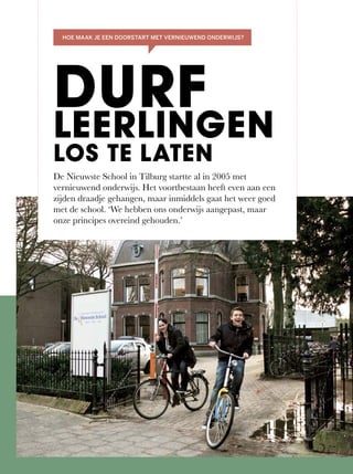 De Nieuwste School in Tilburg startte al in 2005 met
vernieuwend onderwijs. Het voortbestaan heeft even aan een
zijden	draadje	gehangen,	maar	inmiddels	gaat	het	weer	goed	
met	de	school.	‘We	hebben	ons	onderwijs	aangepast,	maar	
onze principes overeind gehouden.’
DURF
LEERLINGEN
LOS TE LATEN
HOE MAAK JE EEN DOORSTART MET VERNIEUWEND ONDERWIJS?
 