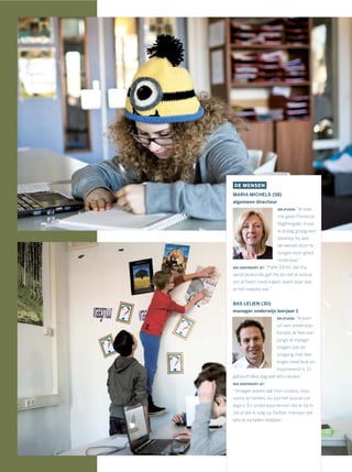 DE MENSEN
MARIA MICHELS (58)
algemeen directeur
DRIJFVEER: “Ik voel
me geen Florence
Nightingale, maar
ik draag graag een
steentje bij aan
de wereld door te
zorgen voor goed
onderwijs.”
WIE INSPIREERT JE? “Pater Efrim, die mij
aardrijkskunde gaf. Hij zei dat je vooral
om je heen moet kijken, want daar leer
je het meeste van.”
BAS LEIJEN (30)
manager onderwijs leerjaar 1
DRIJFVEER: “Ik kom
uit een onderwijs-
familie, ik heb van
jongs af meege-
kregen dat de
omgang met leer-
lingen heel leuk en
inspirerend is. Er
gebeurt elke dag wel iets nieuws.”
WIE INSPIREERT JE?
“Vroeger waren dat mijn ouders, mijn
ooms en tantes, nu zijn het vooral col-
lega’s. En onderwijsmensen die ik op tv
zie of die ik volg op Twitter, mensen die
iets te vertellen hebben.”
 