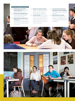 TIPS VAN DE NIEUWSTE SCHOOL
Denk goed na over wat je
anders wilt doen. Wat is er niet
goed, wat wil je veranderen?
Benoem drie uitgangspunten
die de belangrijkste principes
van je onderwijs vormen.
Bepaal hoe je je onderwijs in
wilt richten. Daarbij kun je altijd
terugvallen op de uitgangspunten.
Zorg dat deze principes zichtbaar
zijn op school.
Bepaal de randvoorwaarden.
Wat heb je nodig om je onderwijs
goed in te richten? Welke ict-
toepassingen zijn essentieel?
Ga aan de slag, blijf niet te lang
hangen in discussie. Onderhoud
je visie, maar vaak wordt er veel
gepraat over wat je als school zou
willen, maar kom je niet toe aan
hóe je dat wilt doen.
Laat docenten lesmateriaal
ontwikkelen zonder methodes.
Dat brengt vanzelf samenhang in
de vakken.
Geef docenten de ruimte.
De beste innovaties komen van
onderaf. Er is de afgelopen jaren te
veel zeggenschap bij de docenten
weggehaald.
 