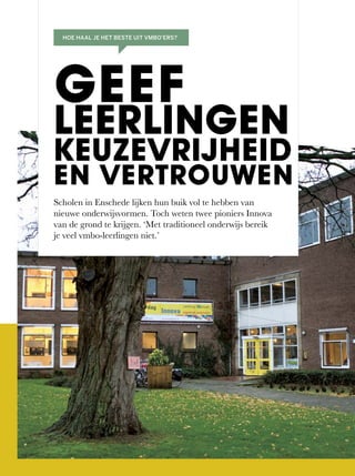Scholen in Enschede lijken hun buik vol te hebben van
nieuwe	onderwijsvormen.	Toch	weten	twee	pioniers	Innova	
van de grond te krijgen. ‘Met traditioneel onderwijs bereik
je veel vmbo-leerlingen niet.’
GEEF
LEERLINGEN
KEUZEVRIJHEID
EN VERTROUWEN
HOE HAAL JE HET BESTE UIT VMBO’ERS?
 