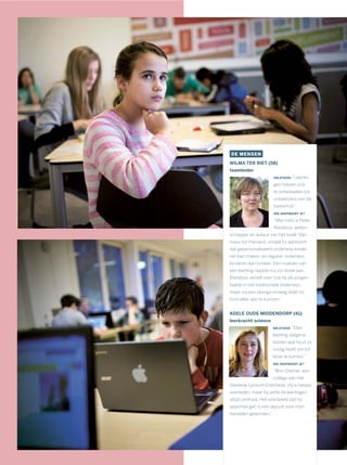 DE MENSEN
WILMA TER RIET (58)
teamleider
DRIJFVEER: “Leerlin-
gen helpen zich
te ontwikkelen tot
ontwerpers van de
toekomst.”
WIE INSPIREERT JE?
“Mijn held is Peter
Riezebos, weten-
schapper en auteur van het boek ‘Van
mavo tot Harvard’, omdat hij aantoont
dat gepersonaliseerd onderwijs kinde-
ren kan maken, en regulier onderwijs
kinderen kan breken. Een moeder van
een leerling raadde mij zijn boek aan.
Riezebos vertelt over hoe hij als jongen
faalde in het traditionele onderwijs,
maar via een stevige omweg blijkt hij
toch alles aan te kunnen.”
ADELE OUDE MIDDENDORP (41)
leerkracht science
DRIJFVEER: “Elke
leerling datgene
bieden wat hij of zij
nodig heeft om tot
bloei te komen.”
WIE INSPIREERT JE?
“Wim Diemer, een
collega van Het
Stedelijk Lyceum Enschede. Hij is helaas
overleden, maar hij zette de leerlingen
altijd centraal. Het voorbeeld dat hij
daarmee gaf, is een ijkpunt voor mijn
handelen geworden.”
 