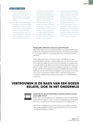 Kregen jullie voldoende vertrouwen van het bestuur?
Adele:	“Zeker.	Maar	het	was	wel	spannend.	Want	zo’n	tien	jaar	geleden	is	hier	
in	Enschede	al	geëxperimenteerd	in	het	onderwijs.	Veel	scholen	startten	pilots,	
en na een jaar zouden de vernieuwingen binnen die scholen breed worden
ingevoerd.”
Wilma:	“Maar	daar	waren	ze	toch	wat	vergeten.	Namelijk	dat	zo’n	pilot	
meestal	gedragen	wordt	door	een	kleine	groep,	maar	niet	door	het	hele	team.	
Na	een	paar	jaar	hadden	de	meeste	teams	hun	onderwijs	weer	terugveroverd,	
en was alles bij het oude. Daarom wist ik dat er binnen Enschede sterk op ons
gelet	zou	worden.	Ik	heb	daar	echt	over	nagedacht:	wil	ik	dat	wel,	al	die	ogen	
in	mijn	rug?	Wat	de	doorslag	gaf,	was	dat	ik	uiteindelijk	al	die	andere	scholen	
wilde laten zien dat vernieuwing wél mogelijk is. Laat ons proberen iets moois
neer	te	zetten,	en	daarmee	de	andere	scholen	te	infecteren.	En	dat	zien	we	
nu gebeuren. Andere scholen beginnen ook te praten over zelfstandigheid en
vertrouwen.”
Stond iedereen die meedacht bij het ontwerp van Innova meteen
achter jullie ideeën?
Wilma:	“Nou,	de	samenstelling	van	de	werkgroep	was	wel	een	leerpunt.	Want	
iedereen	kon	zich	opgeven,	maar	er	werd	een	aantal	politieke	keuzes	gemaakt.	
Zo moest er van elke locatie minimaal één persoon in de werkgroep zitten.”
Adele:	“In	zo’n	werkgroep	moet	je,	achteraf	gezien,	geen	collega’s	zetten	die	
vernieuwing eigenlijk niet zien zitten. Je hebt gemotiveerde mensen nodig uit
verschillende richtingen en vakken.”
HOE WERKT INNOVA?
Innova is een school voor
vmbo-t en de eerste drie jaar van
de havo. Na drie jaar stappen
de havoleerlingen over naar een
andere locatie van Het Stedelijk
Lyceum.
Leerlingen maken zoveel mogelijk
hun eigen planning. Per dag krijgen
de leerlingen maar één uur instruc-
tie: twee vakken, ieder een half uur.
De rest van de dag is keuzewerk-
tijd. Doordat docenten slechts een
half uur per week instructie mogen
geven, dwingt het hen na te den-
ken over de essentie van hun vak.
Ook moeten ze binnen die tijd de
leerlingen hongerig maken naar
meer. Tijdens keuzewerktijd zijn de
leerlingen bezig met opdrachten,
projecten en onderzoeken; er is
altijd een leraar aanwezig.
Leerlingen krijgen de ruimte om
zelf hun leervragen te formuleren.
En ze kunnen in alles kiezen: wer-
ken met digitale opdrachten of uit
het boek. In de praktijk werkt de
leerling gemiddeld 60% digitaal.
Leerlingen worden begeleid door
een coach, met wie ze elke week
spreken over hun leerproces.
Leerlingen beslissen gedeeltelijk
zelf hoe ze vakken (en onderdelen
daarvan) afronden. Dat kan met
een toets, maar ook op andere
manieren. Zo lang ze maar kunnen
bewijzen dat ze bepaalde stof of
vaardigheden beheersen.
Elke schooldag begint om 8.15 uur
en eindigt om 14.15 uur. Omdat
leerlingen veel zelfstandig werken
en niet gebonden zijn aan traditio-
nele lessen, vallen er bij ziekte van
leerkrachten nooit lessen uit. Er
zijn dus ook geen tussenuren.
INNOVA
VERTROUWEN IS DE BASIS VAN EEN GOEDE
RELATIE, OOK IN HET ONDERWIJS
OBSTAKELS
99
SCHOLEN OM VAN TE LEREN
 