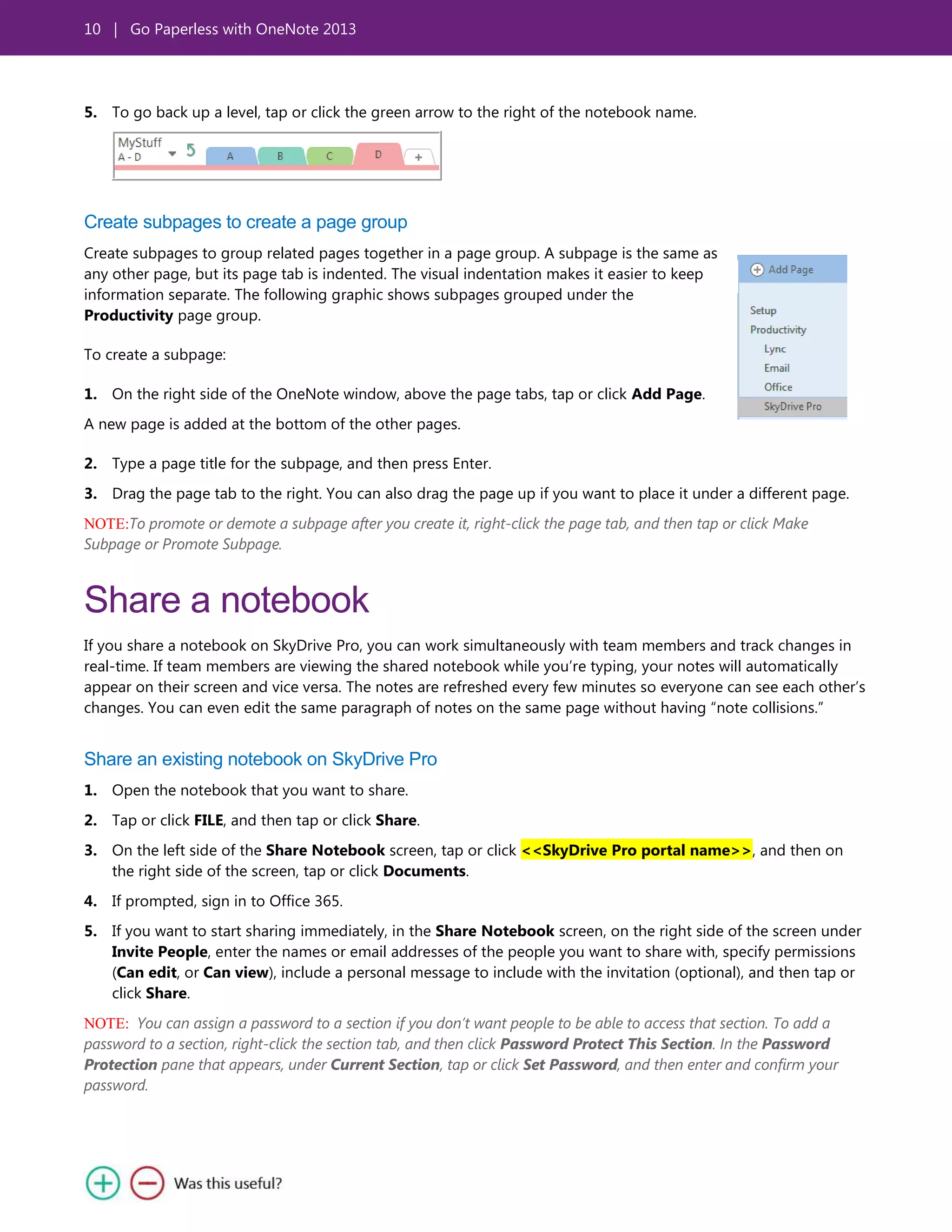 10 | Go Paperless with OneNote 2013
5. To go back up a level, tap or click the green arrow to the right of the notebook name.
Create subpages to create a page group
Create subpages to group related pages together in a page group. A subpage is the same as
any other page, but its page tab is indented. The visual indentation makes it easier to keep
information separate. The following graphic shows subpages grouped under the
Productivity page group.
To create a subpage:
1. On the right side of the OneNote window, above the page tabs, tap or click Add Page.
A new page is added at the bottom of the other pages.
2. Type a page title for the subpage, and then press Enter.
3. Drag the page tab to the right. You can also drag the page up if you want to place it under a different page.
NOTE:To promote or demote a subpage after you create it, right-click the page tab, and then tap or click Make
Subpage or Promote Subpage.
Share a notebook
If you share a notebook on SkyDrive Pro, you can work simultaneously with team members and track changes in
real-time. If team members are viewing the shared notebook while you’re typing, your notes will automatically
appear on their screen and vice versa. The notes are refreshed every few minutes so everyone can see each other’s
changes. You can even edit the same paragraph of notes on the same page without having ―note collisions.‖
Share an existing notebook on SkyDrive Pro
1. Open the notebook that you want to share.
2. Tap or click FILE, and then tap or click Share.
3. On the left side of the Share Notebook screen, tap or click <<SkyDrive Pro portal name>>, and then on
the right side of the screen, tap or click Documents.
4. If prompted, sign in to Office 365.
5. If you want to start sharing immediately, in the Share Notebook screen, on the right side of the screen under
Invite People, enter the names or email addresses of the people you want to share with, specify permissions
(Can edit, or Can view), include a personal message to include with the invitation (optional), and then tap or
click Share.
NOTE: You can assign a password to a section if you don’t want people to be able to access that section. To add a
password to a section, right-click the section tab, and then click Password Protect This Section. In the Password
Protection pane that appears, under Current Section, tap or click Set Password, and then enter and confirm your
password.
 