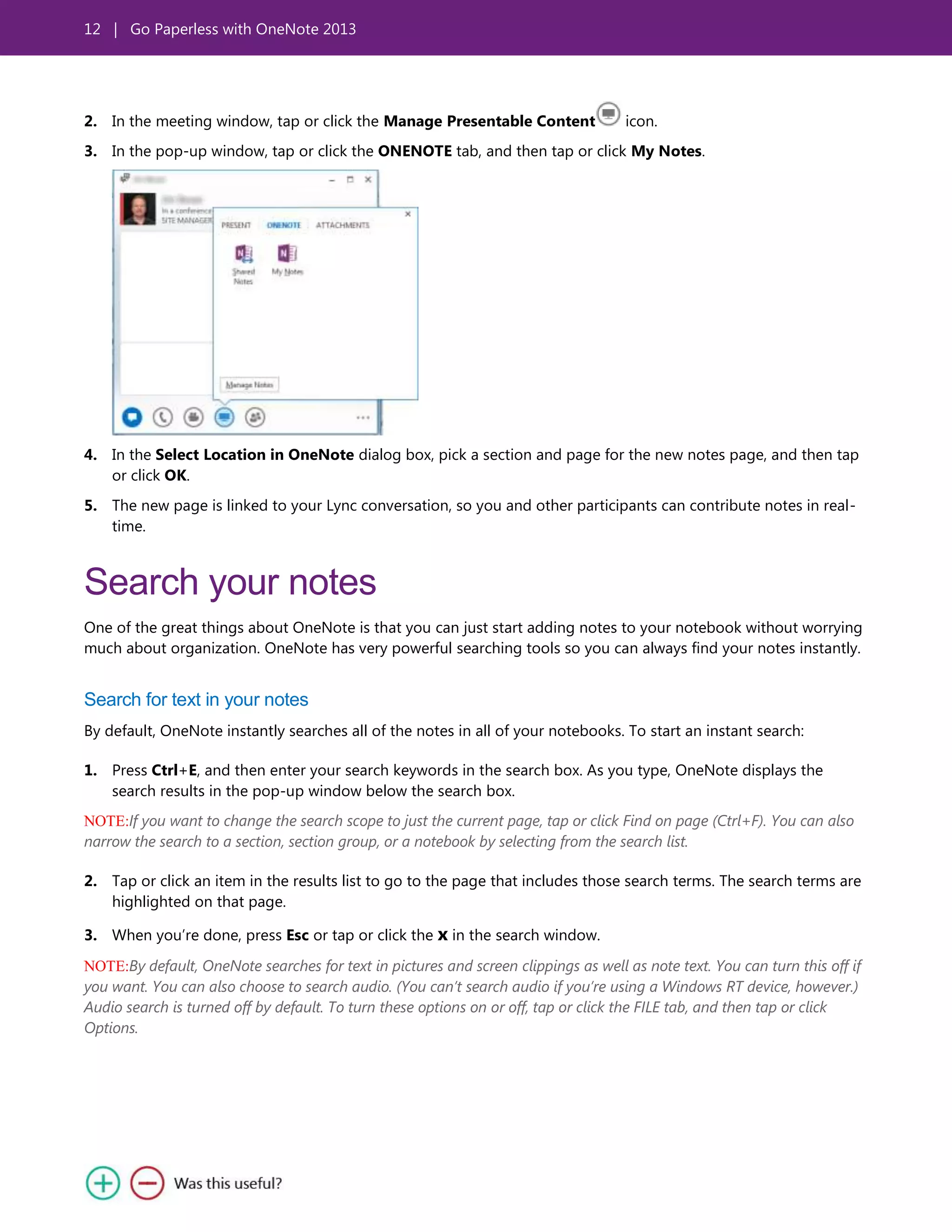 12 | Go Paperless with OneNote 2013
2. In the meeting window, tap or click the Manage Presentable Content icon.
3. In the pop-up window, tap or click the ONENOTE tab, and then tap or click My Notes.
4. In the Select Location in OneNote dialog box, pick a section and page for the new notes page, and then tap
or click OK.
5. The new page is linked to your Lync conversation, so you and other participants can contribute notes in real-
time.
Search your notes
One of the great things about OneNote is that you can just start adding notes to your notebook without worrying
much about organization. OneNote has very powerful searching tools so you can always find your notes instantly.
Search for text in your notes
By default, OneNote instantly searches all of the notes in all of your notebooks. To start an instant search:
1. Press Ctrl+E, and then enter your search keywords in the search box. As you type, OneNote displays the
search results in the pop-up window below the search box.
NOTE:If you want to change the search scope to just the current page, tap or click Find on page (Ctrl+F). You can also
narrow the search to a section, section group, or a notebook by selecting from the search list.
2. Tap or click an item in the results list to go to the page that includes those search terms. The search terms are
highlighted on that page.
3. When you’re done, press Esc or tap or click the x in the search window.
NOTE:By default, OneNote searches for text in pictures and screen clippings as well as note text. You can turn this off if
you want. You can also choose to search audio. (You can’t search audio if you’re using a Windows RT device, however.)
Audio search is turned off by default. To turn these options on or off, tap or click the FILE tab, and then tap or click
Options.
 