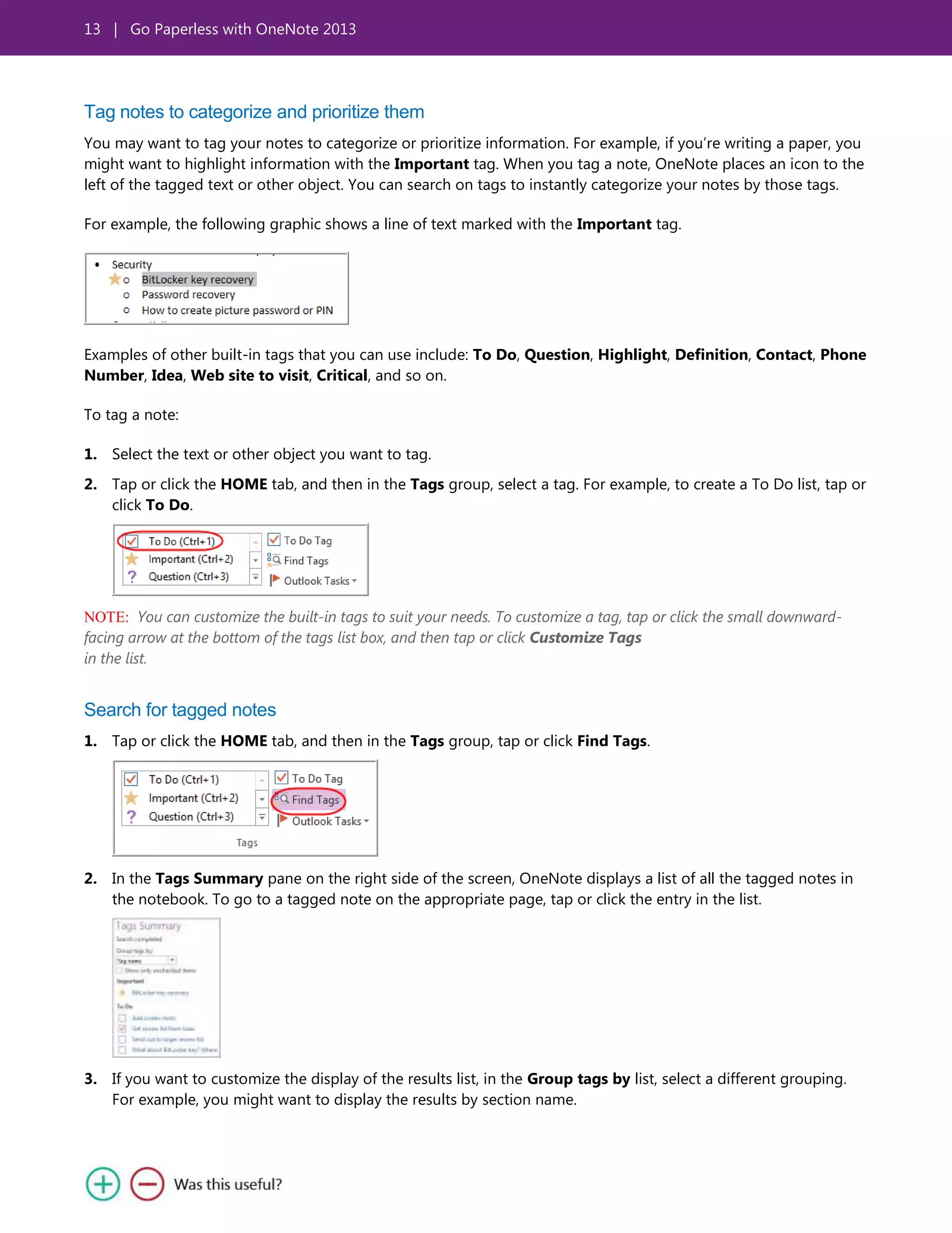 13 | Go Paperless with OneNote 2013
Tag notes to categorize and prioritize them
You may want to tag your notes to categorize or prioritize information. For example, if you’re writing a paper, you
might want to highlight information with the Important tag. When you tag a note, OneNote places an icon to the
left of the tagged text or other object. You can search on tags to instantly categorize your notes by those tags.
For example, the following graphic shows a line of text marked with the Important tag.
Examples of other built-in tags that you can use include: To Do, Question, Highlight, Definition, Contact, Phone
Number, Idea, Web site to visit, Critical, and so on.
To tag a note:
1. Select the text or other object you want to tag.
2. Tap or click the HOME tab, and then in the Tags group, select a tag. For example, to create a To Do list, tap or
click To Do.
NOTE: You can customize the built-in tags to suit your needs. To customize a tag, tap or click the small downward-
facing arrow at the bottom of the tags list box, and then tap or click Customize Tags
in the list.
Search for tagged notes
1. Tap or click the HOME tab, and then in the Tags group, tap or click Find Tags.
2. In the Tags Summary pane on the right side of the screen, OneNote displays a list of all the tagged notes in
the notebook. To go to a tagged note on the appropriate page, tap or click the entry in the list.
3. If you want to customize the display of the results list, in the Group tags by list, select a different grouping.
For example, you might want to display the results by section name.
 