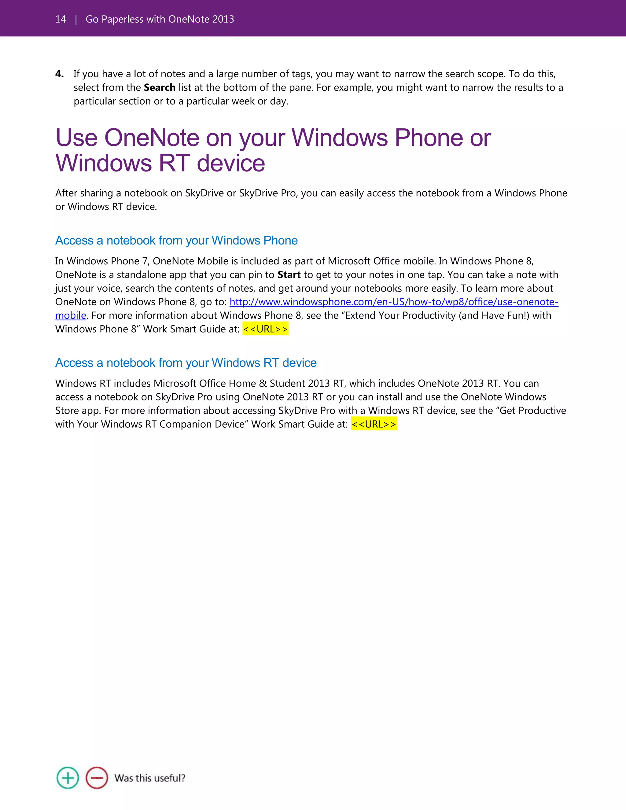 14 | Go Paperless with OneNote 2013
4. If you have a lot of notes and a large number of tags, you may want to narrow the search scope. To do this,
select from the Search list at the bottom of the pane. For example, you might want to narrow the results to a
particular section or to a particular week or day.
Use OneNote on your Windows Phone or
Windows RT device
After sharing a notebook on SkyDrive or SkyDrive Pro, you can easily access the notebook from a Windows Phone
or Windows RT device.
Access a notebook from your Windows Phone
In Windows Phone 7, OneNote Mobile is included as part of Microsoft Office mobile. In Windows Phone 8,
OneNote is a standalone app that you can pin to Start to get to your notes in one tap. You can take a note with
just your voice, search the contents of notes, and get around your notebooks more easily. To learn more about
OneNote on Windows Phone 8, go to: http://www.windowsphone.com/en-US/how-to/wp8/office/use-onenote-
mobile. For more information about Windows Phone 8, see the ―Extend Your Productivity (and Have Fun!) with
Windows Phone 8‖ Work Smart Guide at: <<URL>>
Access a notebook from your Windows RT device
Windows RT includes Microsoft Office Home & Student 2013 RT, which includes OneNote 2013 RT. You can
access a notebook on SkyDrive Pro using OneNote 2013 RT or you can install and use the OneNote Windows
Store app. For more information about accessing SkyDrive Pro with a Windows RT device, see the ―Get Productive
with Your Windows RT Companion Device‖ Work Smart Guide at: <<URL>>
 