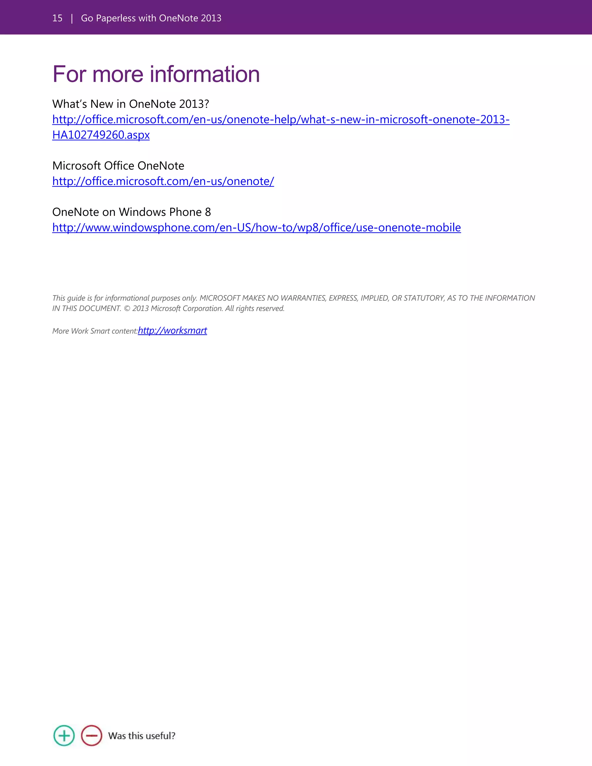 15 | Go Paperless with OneNote 2013
For more information
What’s New in OneNote 2013?
http://office.microsoft.com/en-us/onenote-help/what-s-new-in-microsoft-onenote-2013-
HA102749260.aspx
Microsoft Office OneNote
http://office.microsoft.com/en-us/onenote/
OneNote on Windows Phone 8
http://www.windowsphone.com/en-US/how-to/wp8/office/use-onenote-mobile
This guide is for informational purposes only. MICROSOFT MAKES NO WARRANTIES, EXPRESS, IMPLIED, OR STATUTORY, AS TO THE INFORMATION
IN THIS DOCUMENT. © 2013 Microsoft Corporation. All rights reserved.
More Work Smart content:http://worksmart
 
