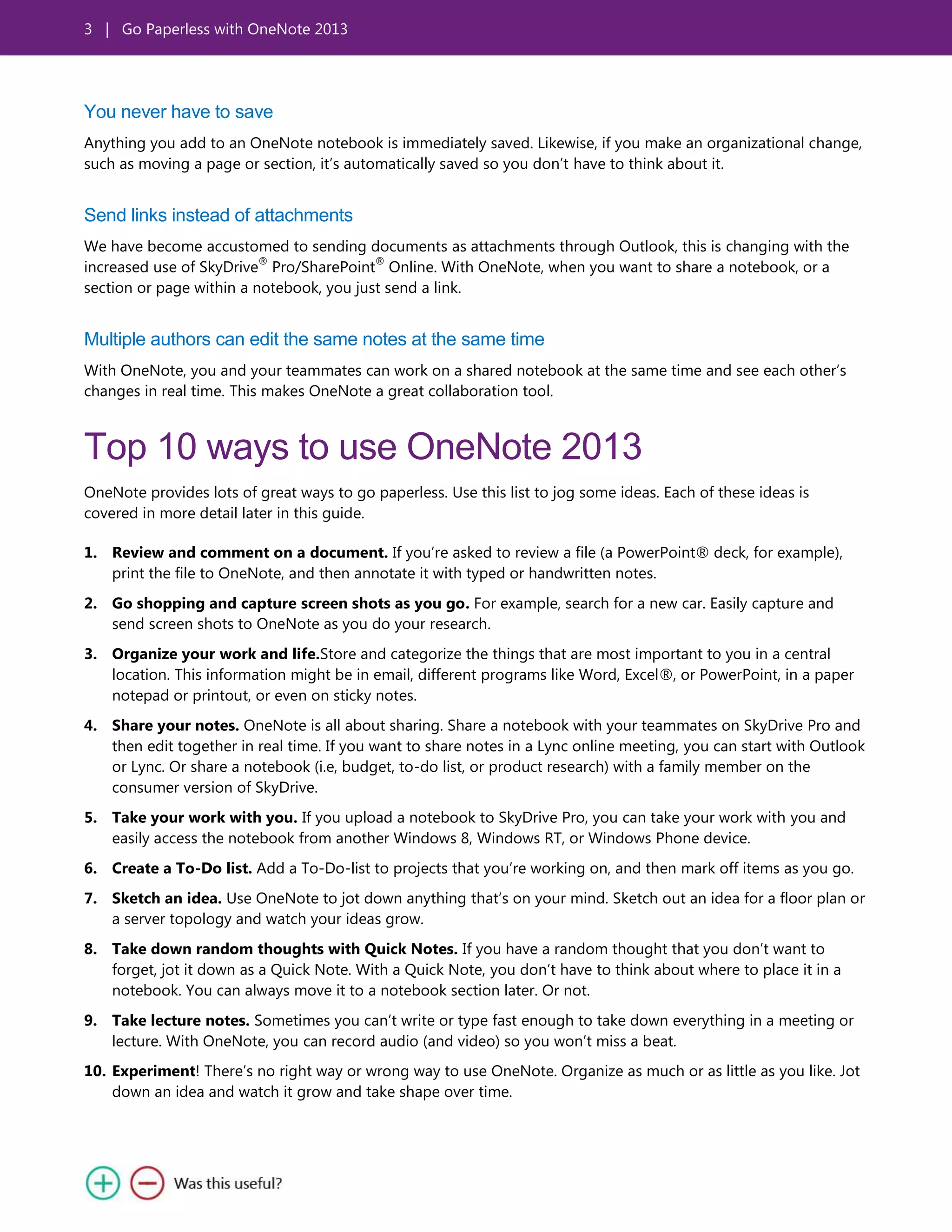 3 | Go Paperless with OneNote 2013
You never have to save
Anything you add to an OneNote notebook is immediately saved. Likewise, if you make an organizational change,
such as moving a page or section, it’s automatically saved so you don’t have to think about it.
Send links instead of attachments
We have become accustomed to sending documents as attachments through Outlook, this is changing with the
increased use of SkyDrive
®
Pro/SharePoint
®
Online. With OneNote, when you want to share a notebook, or a
section or page within a notebook, you just send a link.
Multiple authors can edit the same notes at the same time
With OneNote, you and your teammates can work on a shared notebook at the same time and see each other’s
changes in real time. This makes OneNote a great collaboration tool.
Top 10 ways to use OneNote 2013
OneNote provides lots of great ways to go paperless. Use this list to jog some ideas. Each of these ideas is
covered in more detail later in this guide.
1. Review and comment on a document. If you’re asked to review a file (a PowerPoint® deck, for example),
print the file to OneNote, and then annotate it with typed or handwritten notes.
2. Go shopping and capture screen shots as you go. For example, search for a new car. Easily capture and
send screen shots to OneNote as you do your research.
3. Organize your work and life.Store and categorize the things that are most important to you in a central
location. This information might be in email, different programs like Word, Excel®, or PowerPoint, in a paper
notepad or printout, or even on sticky notes.
4. Share your notes. OneNote is all about sharing. Share a notebook with your teammates on SkyDrive Pro and
then edit together in real time. If you want to share notes in a Lync online meeting, you can start with Outlook
or Lync. Or share a notebook (i.e, budget, to-do list, or product research) with a family member on the
consumer version of SkyDrive.
5. Take your work with you. If you upload a notebook to SkyDrive Pro, you can take your work with you and
easily access the notebook from another Windows 8, Windows RT, or Windows Phone device.
6. Create a To-Do list. Add a To-Do-list to projects that you’re working on, and then mark off items as you go.
7. Sketch an idea. Use OneNote to jot down anything that’s on your mind. Sketch out an idea for a floor plan or
a server topology and watch your ideas grow.
8. Take down random thoughts with Quick Notes. If you have a random thought that you don’t want to
forget, jot it down as a Quick Note. With a Quick Note, you don’t have to think about where to place it in a
notebook. You can always move it to a notebook section later. Or not.
9. Take lecture notes. Sometimes you can’t write or type fast enough to take down everything in a meeting or
lecture. With OneNote, you can record audio (and video) so you won’t miss a beat.
10. Experiment! There’s no right way or wrong way to use OneNote. Organize as much or as little as you like. Jot
down an idea and watch it grow and take shape over time.
 