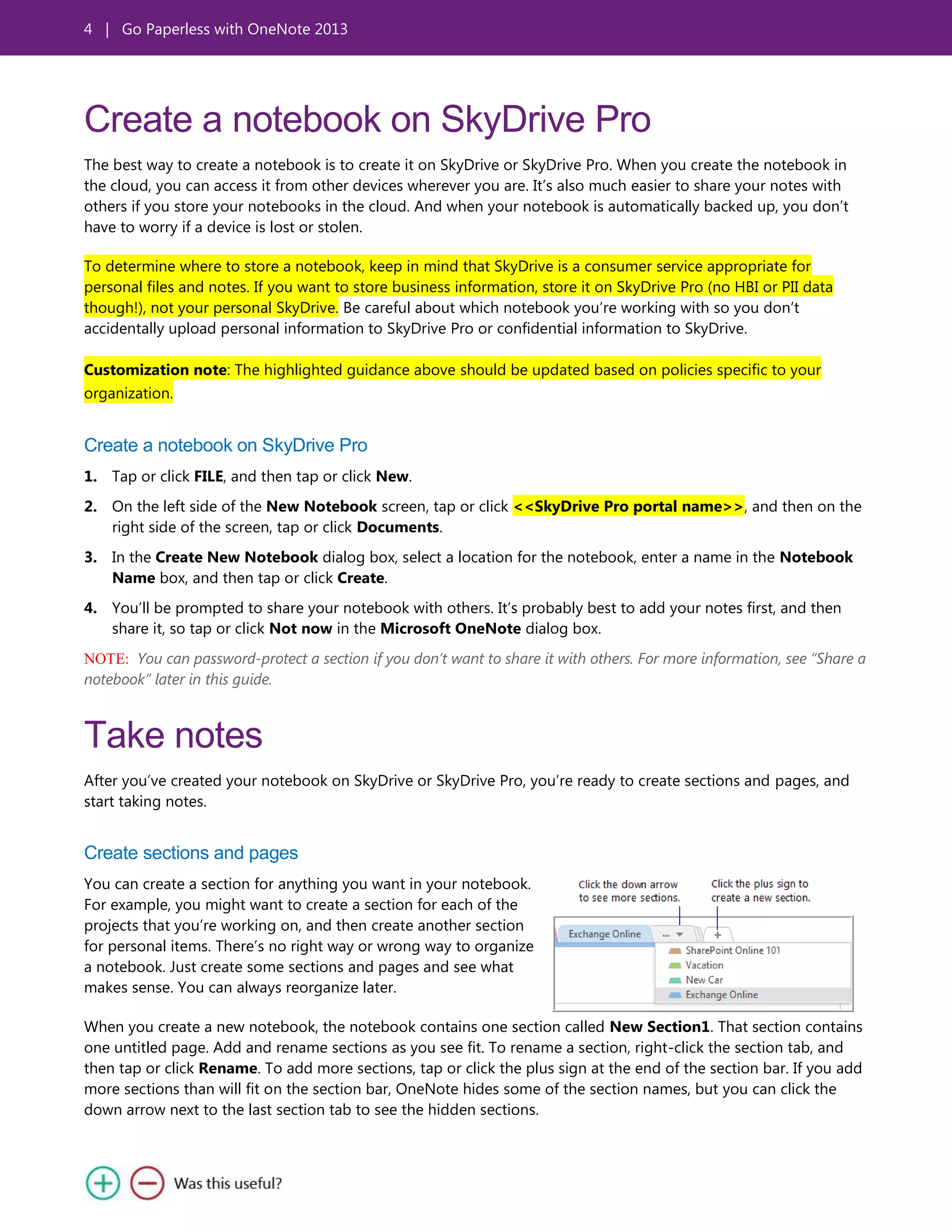 4 | Go Paperless with OneNote 2013
Create a notebook on SkyDrive Pro
The best way to create a notebook is to create it on SkyDrive or SkyDrive Pro. When you create the notebook in
the cloud, you can access it from other devices wherever you are. It’s also much easier to share your notes with
others if you store your notebooks in the cloud. And when your notebook is automatically backed up, you don’t
have to worry if a device is lost or stolen.
To determine where to store a notebook, keep in mind that SkyDrive is a consumer service appropriate for
personal files and notes. If you want to store business information, store it on SkyDrive Pro (no HBI or PII data
though!), not your personal SkyDrive. Be careful about which notebook you’re working with so you don’t
accidentally upload personal information to SkyDrive Pro or confidential information to SkyDrive.
Customization note: The highlighted guidance above should be updated based on policies specific to your
organization.
Create a notebook on SkyDrive Pro
1. Tap or click FILE, and then tap or click New.
2. On the left side of the New Notebook screen, tap or click <<SkyDrive Pro portal name>>, and then on the
right side of the screen, tap or click Documents.
3. In the Create New Notebook dialog box, select a location for the notebook, enter a name in the Notebook
Name box, and then tap or click Create.
4. You’ll be prompted to share your notebook with others. It’s probably best to add your notes first, and then
share it, so tap or click Not now in the Microsoft OneNote dialog box.
NOTE: You can password-protect a section if you don’t want to share it with others. For more information, see “Share a
notebook” later in this guide.
Take notes
After you’ve created your notebook on SkyDrive or SkyDrive Pro, you’re ready to create sections and pages, and
start taking notes.
Create sections and pages
You can create a section for anything you want in your notebook.
For example, you might want to create a section for each of the
projects that you’re working on, and then create another section
for personal items. There’s no right way or wrong way to organize
a notebook. Just create some sections and pages and see what
makes sense. You can always reorganize later.
When you create a new notebook, the notebook contains one section called New Section1. That section contains
one untitled page. Add and rename sections as you see fit. To rename a section, right-click the section tab, and
then tap or click Rename. To add more sections, tap or click the plus sign at the end of the section bar. If you add
more sections than will fit on the section bar, OneNote hides some of the section names, but you can click the
down arrow next to the last section tab to see the hidden sections.
 