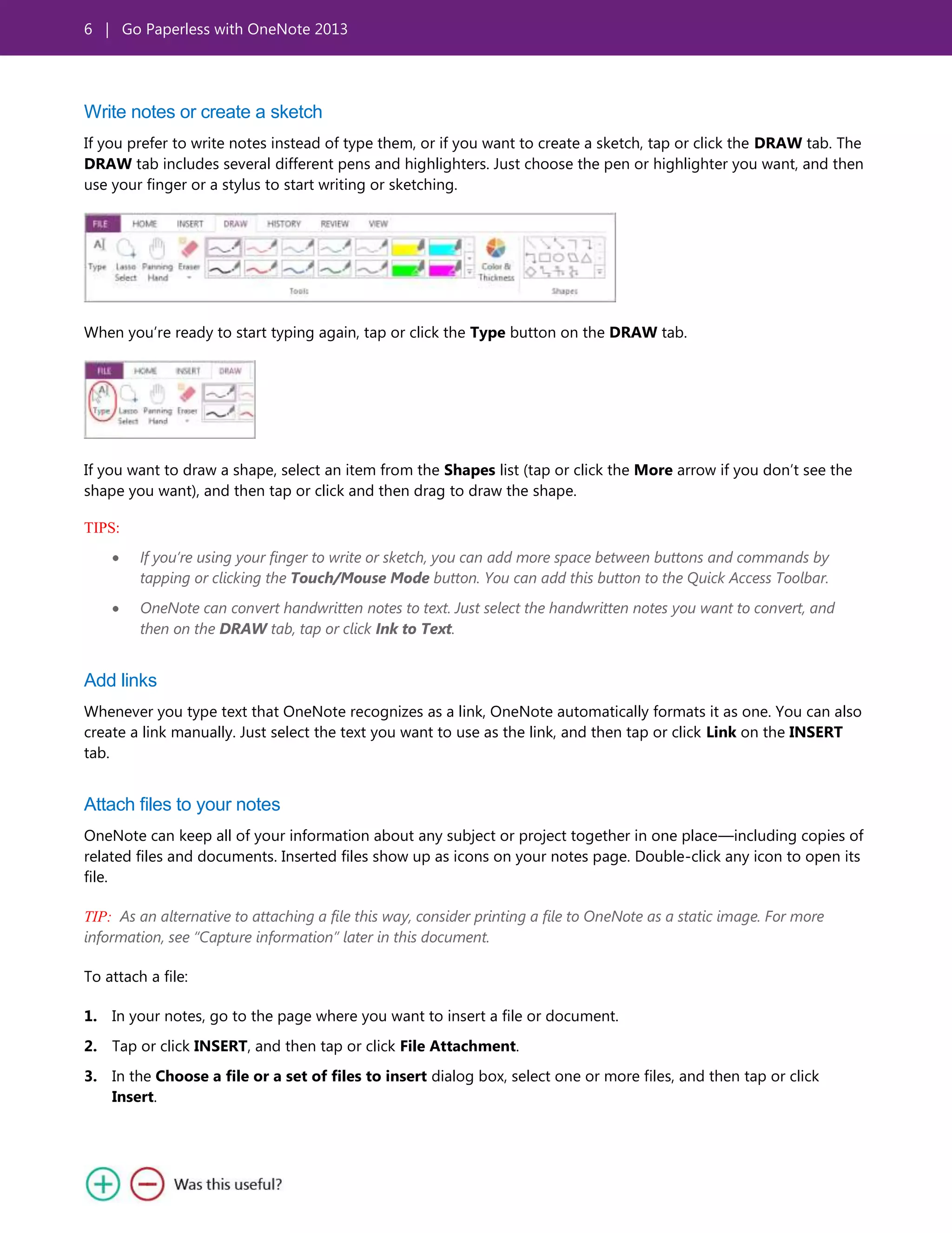 6 | Go Paperless with OneNote 2013
Write notes or create a sketch
If you prefer to write notes instead of type them, or if you want to create a sketch, tap or click the DRAW tab. The
DRAW tab includes several different pens and highlighters. Just choose the pen or highlighter you want, and then
use your finger or a stylus to start writing or sketching.
When you’re ready to start typing again, tap or click the Type button on the DRAW tab.
If you want to draw a shape, select an item from the Shapes list (tap or click the More arrow if you don’t see the
shape you want), and then tap or click and then drag to draw the shape.
TIPS:
If you’re using your finger to write or sketch, you can add more space between buttons and commands by
tapping or clicking the Touch/Mouse Mode button. You can add this button to the Quick Access Toolbar.
OneNote can convert handwritten notes to text. Just select the handwritten notes you want to convert, and
then on the DRAW tab, tap or click Ink to Text.
Add links
Whenever you type text that OneNote recognizes as a link, OneNote automatically formats it as one. You can also
create a link manually. Just select the text you want to use as the link, and then tap or click Link on the INSERT
tab.
Attach files to your notes
OneNote can keep all of your information about any subject or project together in one place—including copies of
related files and documents. Inserted files show up as icons on your notes page. Double-click any icon to open its
file.
TIP: As an alternative to attaching a file this way, consider printing a file to OneNote as a static image. For more
information, see “Capture information” later in this document.
To attach a file:
1. In your notes, go to the page where you want to insert a file or document.
2. Tap or click INSERT, and then tap or click File Attachment.
3. In the Choose a file or a set of files to insert dialog box, select one or more files, and then tap or click
Insert.
 