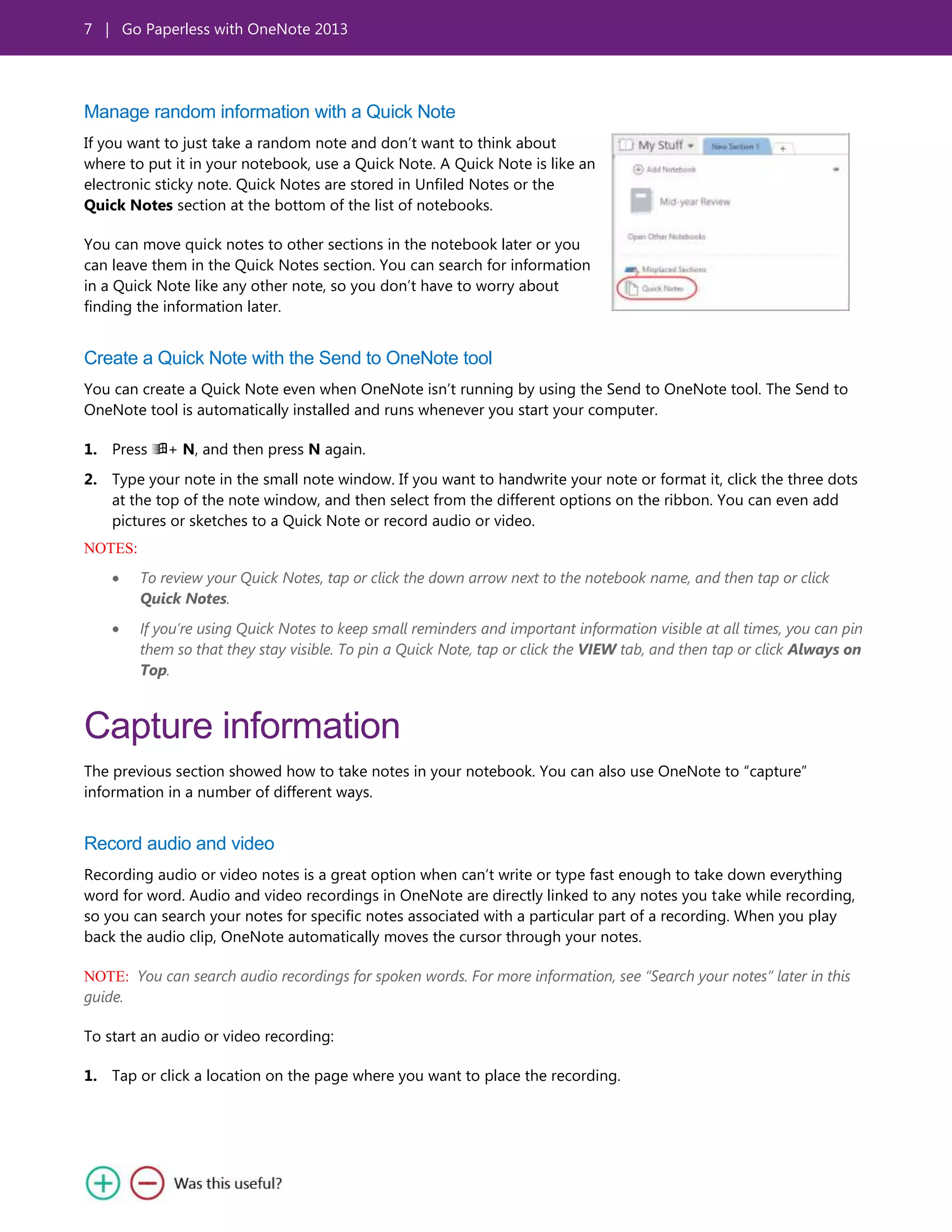 7 | Go Paperless with OneNote 2013
Manage random information with a Quick Note
If you want to just take a random note and don’t want to think about
where to put it in your notebook, use a Quick Note. A Quick Note is like an
electronic sticky note. Quick Notes are stored in Unfiled Notes or the
Quick Notes section at the bottom of the list of notebooks.
You can move quick notes to other sections in the notebook later or you
can leave them in the Quick Notes section. You can search for information
in a Quick Note like any other note, so you don’t have to worry about
finding the information later.
Create a Quick Note with the Send to OneNote tool
You can create a Quick Note even when OneNote isn’t running by using the Send to OneNote tool. The Send to
OneNote tool is automatically installed and runs whenever you start your computer.
1. Press + N, and then press N again.
2. Type your note in the small note window. If you want to handwrite your note or format it, click the three dots
at the top of the note window, and then select from the different options on the ribbon. You can even add
pictures or sketches to a Quick Note or record audio or video.
NOTES:
To review your Quick Notes, tap or click the down arrow next to the notebook name, and then tap or click
Quick Notes.
If you’re using Quick Notes to keep small reminders and important information visible at all times, you can pin
them so that they stay visible. To pin a Quick Note, tap or click the VIEW tab, and then tap or click Always on
Top.
Capture information
The previous section showed how to take notes in your notebook. You can also use OneNote to ―capture‖
information in a number of different ways.
Record audio and video
Recording audio or video notes is a great option when can’t write or type fast enough to take down everything
word for word. Audio and video recordings in OneNote are directly linked to any notes you take while recording,
so you can search your notes for specific notes associated with a particular part of a recording. When you play
back the audio clip, OneNote automatically moves the cursor through your notes.
NOTE: You can search audio recordings for spoken words. For more information, see “Search your notes” later in this
guide.
To start an audio or video recording:
1. Tap or click a location on the page where you want to place the recording.
 