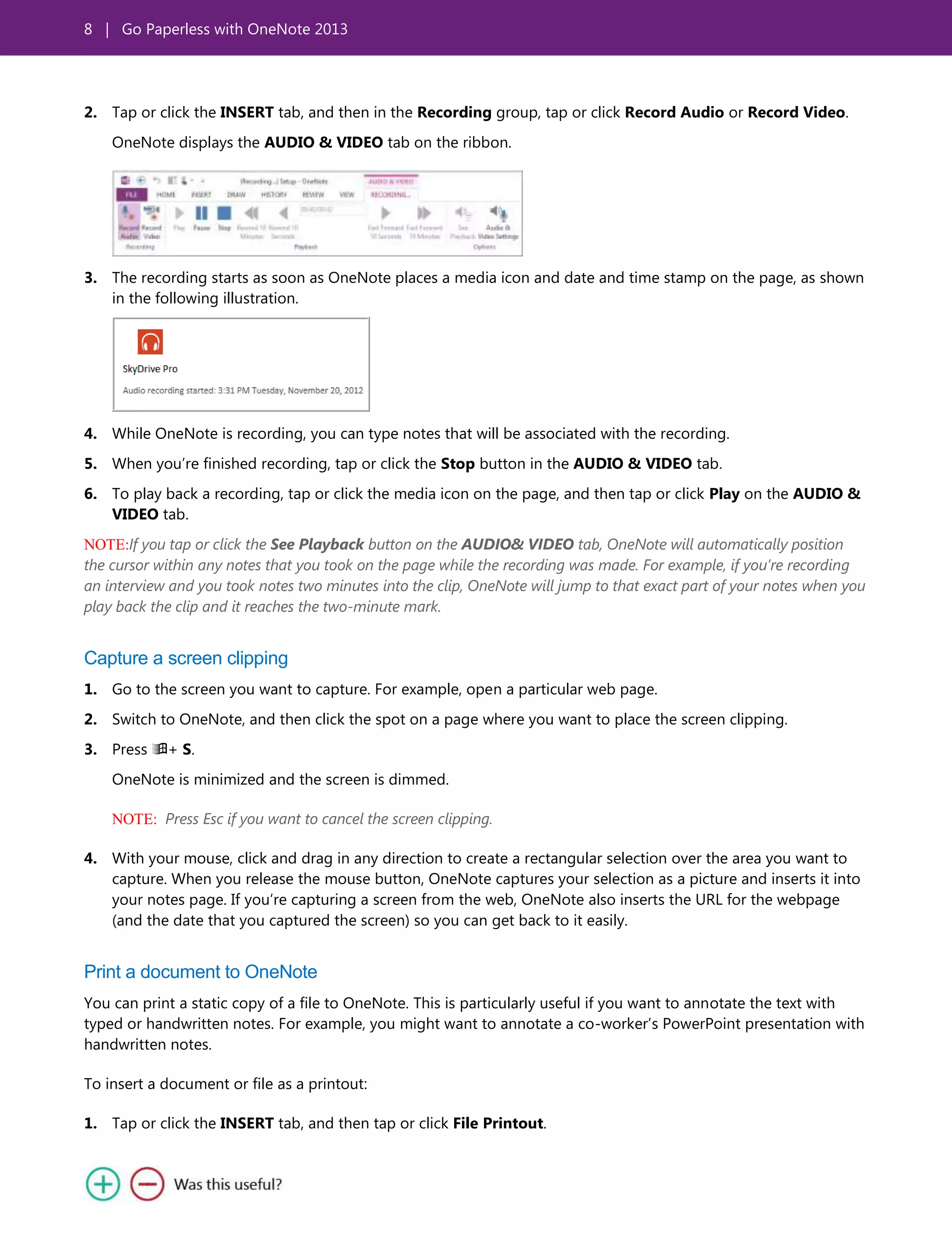 8 | Go Paperless with OneNote 2013
2. Tap or click the INSERT tab, and then in the Recording group, tap or click Record Audio or Record Video.
OneNote displays the AUDIO & VIDEO tab on the ribbon.
3. The recording starts as soon as OneNote places a media icon and date and time stamp on the page, as shown
in the following illustration.
4. While OneNote is recording, you can type notes that will be associated with the recording.
5. When you’re finished recording, tap or click the Stop button in the AUDIO & VIDEO tab.
6. To play back a recording, tap or click the media icon on the page, and then tap or click Play on the AUDIO &
VIDEO tab.
NOTE:If you tap or click the See Playback button on the AUDIO& VIDEO tab, OneNote will automatically position
the cursor within any notes that you took on the page while the recording was made. For example, if you’re recording
an interview and you took notes two minutes into the clip, OneNote will jump to that exact part of your notes when you
play back the clip and it reaches the two-minute mark.
Capture a screen clipping
1. Go to the screen you want to capture. For example, open a particular web page.
2. Switch to OneNote, and then click the spot on a page where you want to place the screen clipping.
3. Press + S.
OneNote is minimized and the screen is dimmed.
NOTE: Press Esc if you want to cancel the screen clipping.
4. With your mouse, click and drag in any direction to create a rectangular selection over the area you want to
capture. When you release the mouse button, OneNote captures your selection as a picture and inserts it into
your notes page. If you’re capturing a screen from the web, OneNote also inserts the URL for the webpage
(and the date that you captured the screen) so you can get back to it easily.
Print a document to OneNote
You can print a static copy of a file to OneNote. This is particularly useful if you want to annotate the text with
typed or handwritten notes. For example, you might want to annotate a co-worker’s PowerPoint presentation with
handwritten notes.
To insert a document or file as a printout:
1. Tap or click the INSERT tab, and then tap or click File Printout.
 