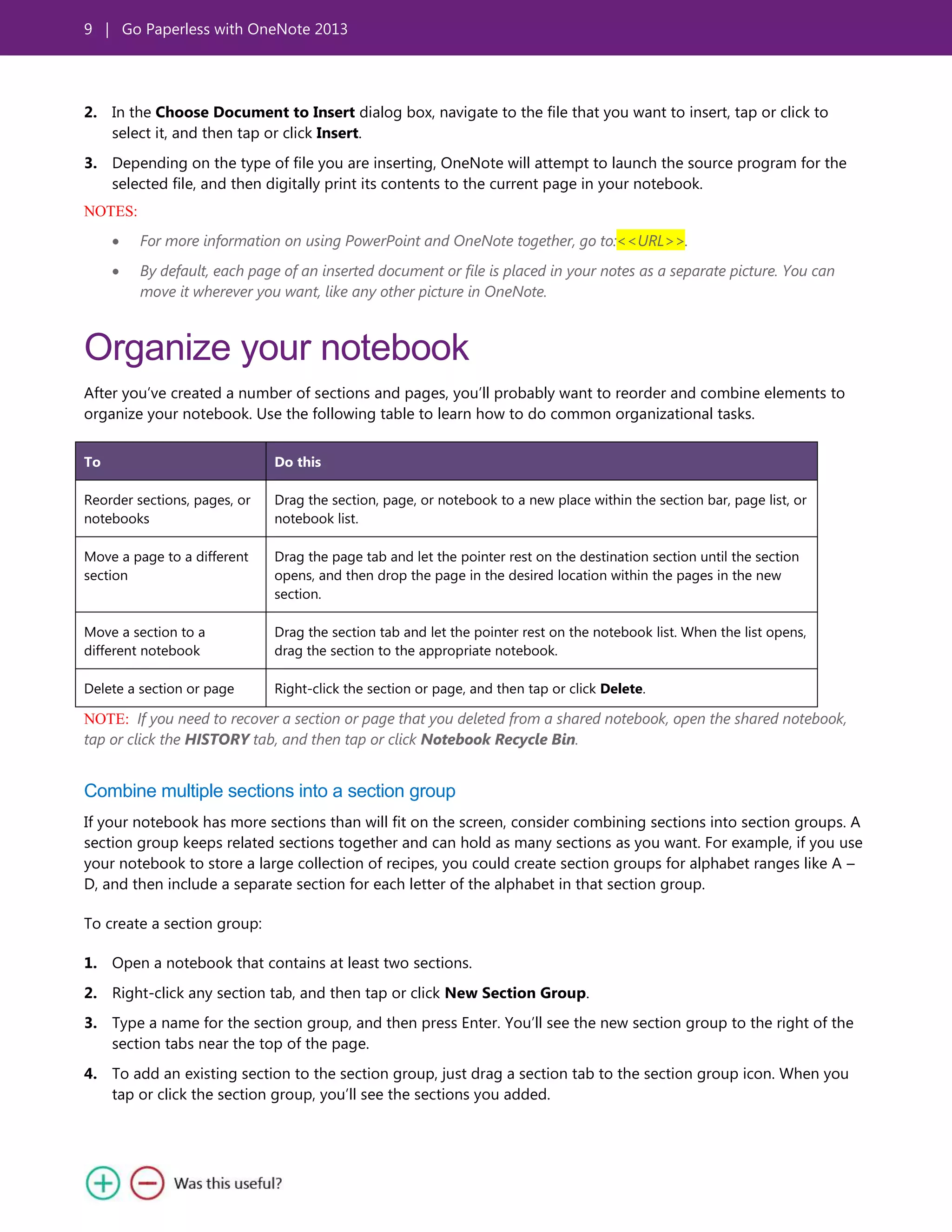 9 | Go Paperless with OneNote 2013
2. In the Choose Document to Insert dialog box, navigate to the file that you want to insert, tap or click to
select it, and then tap or click Insert.
3. Depending on the type of file you are inserting, OneNote will attempt to launch the source program for the
selected file, and then digitally print its contents to the current page in your notebook.
NOTES:
For more information on using PowerPoint and OneNote together, go to:<<URL>>.
By default, each page of an inserted document or file is placed in your notes as a separate picture. You can
move it wherever you want, like any other picture in OneNote.
Organize your notebook
After you’ve created a number of sections and pages, you’ll probably want to reorder and combine elements to
organize your notebook. Use the following table to learn how to do common organizational tasks.
To Do this
Reorder sections, pages, or
notebooks
Drag the section, page, or notebook to a new place within the section bar, page list, or
notebook list.
Move a page to a different
section
Drag the page tab and let the pointer rest on the destination section until the section
opens, and then drop the page in the desired location within the pages in the new
section.
Move a section to a
different notebook
Drag the section tab and let the pointer rest on the notebook list. When the list opens,
drag the section to the appropriate notebook.
Delete a section or page Right-click the section or page, and then tap or click Delete.
NOTE: If you need to recover a section or page that you deleted from a shared notebook, open the shared notebook,
tap or click the HISTORY tab, and then tap or click Notebook Recycle Bin.
Combine multiple sections into a section group
If your notebook has more sections than will fit on the screen, consider combining sections into section groups. A
section group keeps related sections together and can hold as many sections as you want. For example, if you use
your notebook to store a large collection of recipes, you could create section groups for alphabet ranges like A –
D, and then include a separate section for each letter of the alphabet in that section group.
To create a section group:
1. Open a notebook that contains at least two sections.
2. Right-click any section tab, and then tap or click New Section Group.
3. Type a name for the section group, and then press Enter. You’ll see the new section group to the right of the
section tabs near the top of the page.
4. To add an existing section to the section group, just drag a section tab to the section group icon. When you
tap or click the section group, you’ll see the sections you added.
 