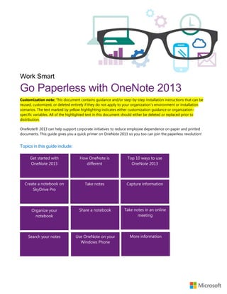 Work Smart
Go Paperless with OneNote 2013
Customization note: This document contains guidance and/or step-by-step installation instructions that can be
reused, customized, or deleted entirely if they do not apply to your organization’s environment or installation
scenarios. The text marked by yellow highlighting indicates either customization guidance or organization-
specific variables. All of the highlighted text in this document should either be deleted or replaced prior to
distribution.
OneNote® 2013 can help support corporate initiatives to reduce employee dependence on paper and printed
documents. This guide gives you a quick primer on OneNote 2013 so you too can join the paperless revolution!
Topics in this guide include:
Top 10 ways to use
OneNote 2013
Get started with
OneNote 2013
How OneNote is
different
Capture informationCreate a notebook on
SkyDrive Pro
Take notes
Organize your
notebook
Share a notebook Take notes in an online
meeting
Search your notes Use OneNote on your
Windows Phone
More information
 