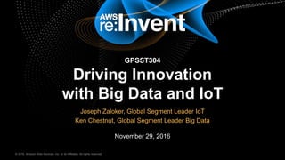 © 2016, Amazon Web Services, Inc. or its Affiliates. All rights reserved.© 2016, Amazon Web Services, Inc. or its Affiliates. All rights reserved.
Joseph Zaloker, Global Segment Leader IoT
Ken Chestnut, Global Segment Leader Big Data
November 29, 2016
GPSST304
Driving Innovation
with Big Data and IoT
 