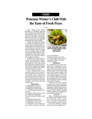 (NU) - Winter is here. While
thoughts of orchards hanging
heavy with fruit may feel like a dis-
tant memory, fresh, U.S.-grown
pears are at their prime.This year’s
pear crop -- as many as 10 varieties
-- are in stores now, and abundant
throughout the winter months.
Eating nutrient-packed pears
as a snack or as part of a meal is
a great way to meet the daily rec-
ommendation of fruit this season.
Sweet and juicy with no fat, no
sodium and no cholesterol, pears
are an excellent source of fiber
(24 percent Daily Value) and a
good source of vitamin C (10 per-
cent DV) for only 100 calories
per medium-sized pear.
In addition, a recent study re-
vealed new information regard-
ing the health benefits of pear
consumption. The study found
that adult pear consumers had a
lower body weight than non-pear
consumers, and they were 35 per-
cent less likely to be obese.
Fresh, earthy pears are a
portable, wholesome treat and a
perfect addition to sweet and sa-
vory dishes. These chicken and
crunchy pear lettuce wraps com-
bine crisp Anjou pears with lean,
protein-rich ground chicken for
a budget- and family-friendly
winter meal.
Ingredients:
• 1 tablespoon cornstarch
• 2 tablespoons peanut oil
• 1 tablespoon minced garlic
• 1-1/2 tablespoons grated gin-
ger root
• 6 scallions, thinly sliced, green
and white parts separated
• 1 pound ground chicken, dark
meat
• 1 tablespoon chili sauce
• 2 tablespoons hoisin sauce
• 2 tablespoons soy sauce
• 1 USA Pear, such as Red An-
jou or Bosc, peeled, cored and
cut in matchsticks
• Toasted sesame oil to taste
• 12 large tender lettuce leaves,
such as bib, butter or red leaf
• Cilantro sprigs
Directions:
In a small bowl, mix the corn-
starch with 3 tablespoons of wa-
ter to form a smooth paste and set
aside. Warm the peanut oil in a
skillet or wok over medium-high
heat. Add the garlic, ginger, and
white parts of the scallion and
stir-fry until fragrant, 2 to 3 min-
utes. Add the chicken and cook,
stirring frequently until it breaks
into small pieces and is no longer
pink, about 8 minutes.
Add the chili sauce, hoisin
sauce and soy sauce, stirring to
combine and evenly distribute the
ingredients.Add the reserved corn-
starch slurry and stir until the sauce
is clear. Finish with the reserved
scallion greens, pear matchsticks
and a splash of sesame oil.
To serve:
Place a heaping tablespoon
of filling in the middle of a let-
tuce leaf with a few cilantro
leaves, if desired. Wrap the let-
tuce around the contents and eat.
For more delicious recipes,
please visit www.usapears.org.
Welcome Winter’s Chill With
the Taste of Fresh Pears
FOOD
NewsUSA
Fresh crisp pears give these
savory chicken lettuce wraps
a sweet flavor
and crunch.
NewsUSA
 