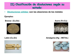 • Disoluciones sólidas: son las aleaciones de los metales
Ejemplos:
Bronce (Cu-Sn) Acero (Fe-Cu)
Latón (Cu-Zn) Amalgama (Hg – METAL)
II) Clasificación de disoluciones según suII) Clasificación de disoluciones según su
estado:estado:
 