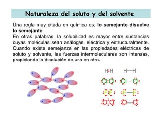 Naturaleza del soluto y del solvente
Una regla muy citada en química es: lo semejante disuelve
lo semejante.
En otras palabras, la solubilidad es mayor entre sustancias
cuyas moléculas sean análogas, eléctrica y estructuralmente.
Cuando existe semejanza en las propiedades eléctricas de
soluto y solvente, las fuerzas intermoleculares son intensas,
propiciando la disolución de una en otra.
 