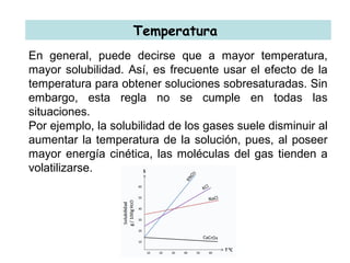 Temperatura
En general, puede decirse que a mayor temperatura,
mayor solubilidad. Así, es frecuente usar el efecto de la
temperatura para obtener soluciones sobresaturadas. Sin
embargo, esta regla no se cumple en todas las
situaciones.
Por ejemplo, la solubilidad de los gases suele disminuir al
aumentar la temperatura de la solución, pues, al poseer
mayor energía cinética, las moléculas del gas tienden a
volatilizarse.
 