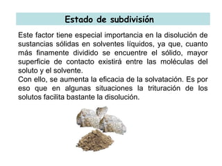 Estado de subdivisión
Este factor tiene especial importancia en la disolución de
sustancias sólidas en solventes líquidos, ya que, cuanto
más finamente dividido se encuentre el sólido, mayor
superficie de contacto existirá entre las moléculas del
soluto y el solvente.
Con ello, se aumenta la eficacia de la solvatación. Es por
eso que en algunas situaciones la trituración de los
solutos facilita bastante la disolución.
 