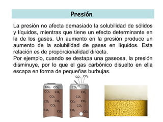 Presión
La presión no afecta demasiado la solubilidad de sólidos
y líquidos, mientras que tiene un efecto determinante en
la de los gases. Un aumento en la presión produce un
aumento de la solubilidad de gases en líquidos. Esta
relación es de proporcionalidad directa.
Por ejemplo, cuando se destapa una gaseosa, la presión
disminuye, por lo que el gas carbónico disuelto en ella
escapa en forma de pequeñas burbujas.
 