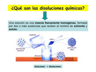 ¿Qué son las disoluciones químicas?
Una solución es una mezcla físicamente homogénea, formada
por dos o más sustancias que reciben el nombre de solvente y
soluto.
Soluciones = disoluciones
 
