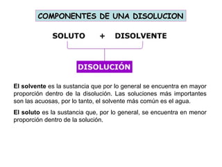 COMPONENTES DE UNA DISOLUCIONCOMPONENTES DE UNA DISOLUCION
El solvente es la sustancia que por lo general se encuentra en mayor
proporción dentro de la disolución. Las soluciones más importantes
son las acuosas, por lo tanto, el solvente más común es el agua.
El soluto es la sustancia que, por lo general, se encuentra en menor
proporción dentro de la solución.
 