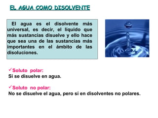 EL AGUA COMO DISOLVENTEEL AGUA COMO DISOLVENTE
El agua es el disolvente más
universal, es decir, el líquido que
más sustancias disuelve y ello hace
que sea una de las sustancias más
importantes en el ámbito de las
disoluciones.
Soluto polar:
Si se disuelve en agua.
Soluto no polar:
No se disuelve el agua, pero sí en disolventes no polares.
 