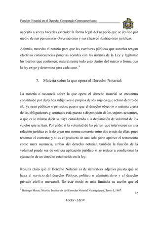 Función Notarial en el Derecho Comparado Centroamericano.
22
UNAN - LEON
necesita a veces hacerles extender la forma legal del negocio que se realice por
medio de sus persuasivas observaciones y sus eficaces ilustraciones jurídicas.
Además, necesita el notario para que las escrituras públicas que autoriza tengan
efectivas consecuencias ponerlas acordes con las normas de la Ley y legitimar
los hechos que contienen; naturalmente todo esto dentro del marco o forma que
la ley exige y determina para cada caso. 9
7. Materia sobre la que opera el Derecho Notarial:
La materia o sustancia sobre la que opera el derecho notarial se encuentra
constituido por derechos subjetivos o propios de los sujetos que actúan dentro de
él, ya sean públicos o privados, puesto que el derecho objetivo o materia cierta
de las obligaciones y contratos está puesta a disposición de los sujetos actuantes,
o que es lo mismo decir se haya considerado a la declaración de voluntad de los
sujetos que actúan. Por ende, si la voluntad de las partes que intervienen en una
relación jurídica es la de crear una norma concreta entre dos o más de ellas, pues
tenemos el contrato; y si es el producto de una sola parte aparece el testamento
como mera sustancia, ambas del derecho notarial, también la función de la
voluntad puede ser de estricta aplicación jurídico si se reduce a condicionar la
ejecución de un derecho establecido en la ley.
Resulta claro que el Derecho Notarial es de naturaleza adjetiva puesto que se
haya al servicio del derecho Público, político o administrativo y el derecho
privado civil o mercantil. De este modo es más limitada su acción que el
9
Buitrago Matus, Nicolás. Institución del Derecho Notarial Nicaragüense, Tomo I, 1967.
 