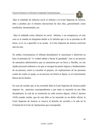 Función Notarial en el Derecho Comparado Centroamericano.
46
UNAN - LEON
-Que el señalado de infractor envié el informe a la Corte Suprema de Justicia,
abra a pruebas por el término discrecional de diez días, generalmente como
testificales, documentales, etc.
-Que el señalado como infractor no envié informe, o no comparezca, en este
caso se le manda un telegrama donde se le informa que si no se presenta en 48
horas, se le va a apercibir si no acude, la Corte Suprema de Justicia resolverá
aún sin este.
En ambas circunstancias el tribunal disciplinario lo sancionara o absolverá en
base al principio de “A verdad sabida y buena fe guardada,” este es un proceso
de naturaleza administrativa que se caracteriza por ser breve y flexible, no con
rigidez procesal ordinaria si no que se recogen las partes lógicas y fundamentales
de un proceso, como es escuchar al quejoso, oír explicaciones de las personas
contra las cuales se queja, es un proceso sin forma ni figura, es el conocimiento
básico de los hechos.
En caso de resultar que se ha cometido falta la Corte Suprema de Justicia podrá
imponer las sanciones correspondientes y por tanto se incurrirá en una falta
disciplinaria, la cual de su resolución no cabe recurso alguno. (Arto.2, decreto
1618) cuando resulta, que de esta falta se ha incurrido en un delito oficial, la
Corte Suprema de Justicia se reserva el derecho de enviarlo a la sala de lo
Criminal de la Corte de Apelaciones que corresponda.
 
