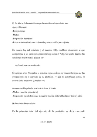 Función Notarial en el Derecho Comparado Centroamericano.
48
UNAN - LEON
El Dr. Oscar Salas considera que las sanciones imponibles son:
-Apercibimiento
-Reprensiones
-Multas
-Suspensión Temporal
-Revocación definitiva de la licencia y autorización para ejercer.
En nuestra ley del notariado y el decreto 1618, establece claramente lo que
corresponde a las sanciones disciplinarias; según el Arto.3 de dicho decreto las
sanciones disciplinarias pueden ser:
A- Sanciones correccionales:
Se aplican a los Abogados y notarios como castigo por incumplimiento de las
obligaciones en el ejercicio de su profesión y que no constituyen delito, ni
causen daño a terceros y pueden ser:
-Amonestación privada o advertencia en privado.
-Multas (sanción pecuniaria)
-Suspensión o prohibición de ejercer la función notarial hasta por dos (2) años.
B-Sanciones Depurativas:
Es la privación total del ejercicio de la profesión, es decir cancelarle
 
