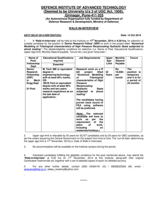 DEFENCE INSTITUTE OF ADVANCED TECHNOLOGY
(Deemed to be University U/s 3 of UGC Act, 1956),
Girinagar, Pune-411 025
(An Autonomous Organisation fully funded by Department of
Defence Research & Development, Ministry of Defence)
WALK-IN-INTERVIEW
ADVT NO.07-2014/SRF/DIAT(DU) Date: 14 Oct 2014
1. A ‘Walk-in-Interview’ will be held at this Institute on 17th
November, 2014 at 9.30 hrs. for selection of
suitable candidate for the position of ‘Senior Research Fellow’ (SRF) to work in the project titled “Numerical
Modelling of Tribological characteristics of High Pressure Reciprocating Hydraulic Seals subjected to
shock loading”. The details/eligibility conditions for selection (i.e. Name of Post, Educational Qualifications,
Upper Age-limit, Monthly Stipend payable, Tenure etc.) are given hereunder:-
Name of
Post/
Fellowship/
Dept
Educational Qualifications
required
Job Requirements Upper
Age-
Limit
Monthly
Stipend
Payable
Tenure
Essential
Senior
Research
Fellowship
(SRF)
in Mech
Engg Dept
01 Post
M. Tech /ME or equivalent
degree in
engineering/technology
with at least 60% marks;
OR
BE/B.Tech or equivalent
degree with at least 60%
marks and two years
research experience as on
the last date of
application;
Research work on a R
&D project titled
“Numerical Modelling
of Tribological
characteristics of High
Pressure
Reciprocating
Hydraulic Seals
subjected to shock
loading”
The candidates having
proven track record of
FEA using software
will be preferred.
(Note: The selected
candidate will have to
work as per the
requirement of the
place of work,
including on
weekends/holidays.)
32
Years
Rs.
18,000/-
per
month
The
position is
temporary
and it is for
a period of
24 months
2. Upper age limit is relaxable by 05 years for SC/ST candidates and by 03 years for OBC candidates, as
per the orders issued by the Central Government on the subject from time to time. The ‘cut-off date’ determining
the upper age limit is 17
th
November, 2014(i.e. Date of Walk-in-Interview)
3. No accommodation will be available on the Institute campus during the period.
4. Interested candidates fulfilling the eligibility conditions for the post mentioned above, may attend the
‘Walk-in-Interview’ at 9.30 hrs on 17th
November, 2014 at this Institute, along-with their original
Certificates/Testimonials etc (together with a set of attested copies of each) for detailed scrutiny.
5. For any other further details, contact (020) 24304191 (O) / 08308223526 (M); email :
akswamy@diat.ac.in; adepu_kswamy@yahoo.com
.
*******
 
