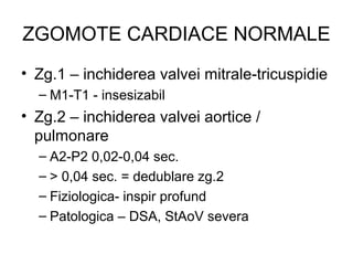 ZGOMOTE CARDIACE NORMALE
• Zg.1 – inchiderea valvei mitrale-tricuspidie
– M1-T1 - insesizabil
• Zg.2 – inchiderea valvei aortice /
pulmonare
– A2-P2 0,02-0,04 sec.
– > 0,04 sec. = dedublare zg.2
– Fiziologica- inspir profund
– Patologica – DSA, StAoV severa
 