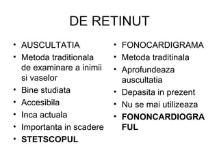DE RETINUT
• AUSCULTATIA
• Metoda traditionala
de examinare a inimii
si vaselor
• Bine studiata
• Accesibila
• Inca actuala
• Importanta in scadere
• STETSCOPUL
• FONOCARDIGRAMA
• Metoda traditinala
• Aprofundeaza
auscultatia
• Depasita in prezent
• Nu se mai utilizeaza
• FONONCARDIOGRA
FUL
 