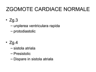 ZGOMOTE CARDIACE NORMALE
• Zg.3
– unplerea ventriculara rapida
– protodiastolic
• Zg.4
– sistola atriala
– Presistolic
– Dispare in sistola atriala
 