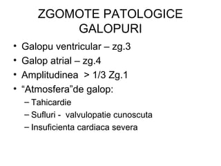 ZGOMOTE PATOLOGICE
GALOPURI
• Galopu ventricular – zg.3
• Galop atrial – zg.4
• Amplitudinea > 1/3 Zg.1
• “Atmosfera”de galop:
– Tahicardie
– Sufluri - valvulopatie cunoscuta
– Insuficienta cardiaca severa
 
