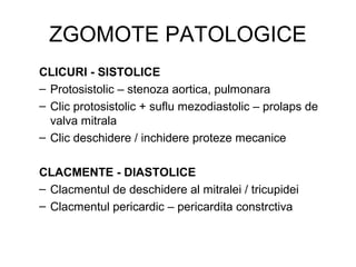 ZGOMOTE PATOLOGICE
CLICURI - SISTOLICE
– Protosistolic – stenoza aortica, pulmonara
– Clic protosistolic + suflu mezodiastolic – prolaps de
valva mitrala
– Clic deschidere / inchidere proteze mecanice
CLACMENTE - DIASTOLICE
– Clacmentul de deschidere al mitralei / tricupidei
– Clacmentul pericardic – pericardita constrctiva
 