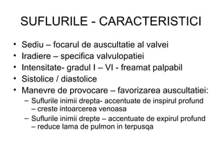 SUFLURILE - CARACTERISTICI
• Sediu – focarul de auscultatie al valvei
• Iradiere – specifica valvulopatiei
• Intensitate- gradul I – VI - freamat palpabil
• Sistolice / diastolice
• Manevre de provocare – favorizarea auscultatiei:
– Suflurile inimii drepta- accentuate de inspirul profund
– creste intoarcerea venoasa
– Suflurile inimii drepte – accentuate de expirul profund
– reduce lama de pulmon in terpusqa
 