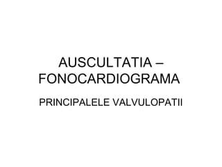 AUSCULTATIA –
FONOCARDIOGRAMA
PRINCIPALELE VALVULOPATII
 