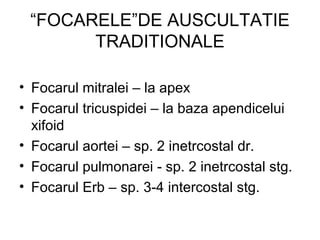 “FOCARELE”DE AUSCULTATIE
TRADITIONALE
• Focarul mitralei – la apex
• Focarul tricuspidei – la baza apendicelui
xifoid
• Focarul aortei – sp. 2 inetrcostal dr.
• Focarul pulmonarei - sp. 2 inetrcostal stg.
• Focarul Erb – sp. 3-4 intercostal stg.
 